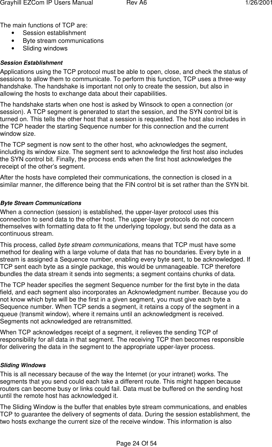 Grayhill EZCom IP Users Manual Rev A6 1/26/2001Page 24 Of 54The main functions of TCP are:• Session establishment• Byte stream communications• Sliding windowsSession EstablishmentApplications using the TCP protocol must be able to open, close, and check the status ofsessions to allow them to communicate. To perform this function, TCP uses a three-wayhandshake. The handshake is important not only to create the session, but also inallowing the hosts to exchange data about their capabilities.The handshake starts when one host is asked by Winsock to open a connection (orsession). A TCP segment is generated to start the session, and the SYN control bit isturned on. This tells the other host that a session is requested. The host also includes inthe TCP header the starting Sequence number for this connection and the currentwindow size.The TCP segment is now sent to the other host, who acknowledges the segment,including its window size. The segment sent to acknowledge the first host also includesthe SYN control bit. Finally, the process ends when the first host acknowledges thereceipt of the other’s segment.After the hosts have completed their communications, the connection is closed in asimilar manner, the difference being that the FIN control bit is set rather than the SYN bit.Byte Stream CommunicationsWhen a connection (session) is established, the upper-layer protocol uses thisconnection to send data to the other host. The upper-layer protocols do not concernthemselves with formatting data to fit the underlying topology, but send the data as acontinuous stream.This process, called byte stream communications, means that TCP must have somemethod for dealing with a large volume of data that has no boundaries. Every byte in astream is assigned a Sequence number, enabling every byte sent, to be acknowledged. IfTCP sent each byte as a single package, this would be unmanageable. TCP thereforebundles the data stream it sends into segments; a segment contains chunks of data.The TCP header specifies the segment Sequence number for the first byte in the datafield, and each segment also incorporates an Acknowledgment number. Because you donot know which byte will be the first in a given segment, you must give each byte aSequence number. When TCP sends a segment, it retains a copy of the segment in aqueue (transmit window), where it remains until an acknowledgment is received.Segments not acknowledged are retransmitted.When TCP acknowledges receipt of a segment, it relieves the sending TCP ofresponsibility for all data in that segment. The receiving TCP then becomes responsiblefor delivering the data in the segment to the appropriate upper-layer process.Sliding WindowsThis is all necessary because of the way the Internet (or your intranet) works. Thesegments that you send could each take a different route. This might happen becauserouters can become busy or links could fail. Data must be buffered on the sending hostuntil the remote host has acknowledged it.The Sliding Window is the buffer that enables byte stream communications, and enablesTCP to guarantee the delivery of segments of data. During the session establishment, thetwo hosts exchange the current size of the receive window. This information is also
