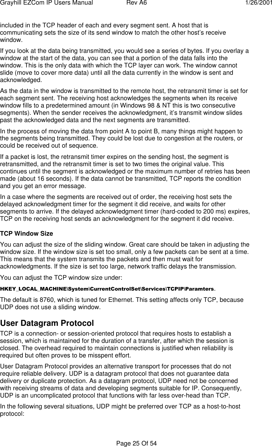 Grayhill EZCom IP Users Manual Rev A6 1/26/2001Page 25 Of 54included in the TCP header of each and every segment sent. A host that iscommunicating sets the size of its send window to match the other host’s receivewindow.If you look at the data being transmitted, you would see a series of bytes. If you overlay awindow at the start of the data, you can see that a portion of the data falls into thewindow. This is the only data with which the TCP layer can work. The window cannotslide (move to cover more data) until all the data currently in the window is sent andacknowledged.As the data in the window is transmitted to the remote host, the retransmit timer is set foreach segment sent. The receiving host acknowledges the segments when its receivewindow fills to a predetermined amount (in Windows 98 & NT this is two consecutivesegments). When the sender receives the acknowledgment, it’s transmit window slidespast the acknowledged data and the next segments are transmitted.In the process of moving the data from point A to point B, many things might happen tothe segments being transmitted. They could be lost due to congestion at the routers, orcould be received out of sequence.If a packet is lost, the retransmit timer expires on the sending host, the segment isretransmitted, and the retransmit timer is set to two times the original value. Thiscontinues until the segment is acknowledged or the maximum number of retries has beenmade (about 16 seconds). If the data cannot be transmitted, TCP reports the conditionand you get an error message.In a case where the segments are received out of order, the receiving host sets thedelayed acknowledgment timer for the segment it did receive, and waits for othersegments to arrive. If the delayed acknowledgment timer (hard-coded to 200 ms) expires,TCP on the receiving host sends an acknowledgment for the segment it did receive.TCP Window SizeYou can adjust the size of the sliding window. Great care should be taken in adjusting thewindow size. If the window size is set too small, only a few packets can be sent at a time.This means that the system transmits the packets and then must wait foracknowledgments. If the size is set too large, network traffic delays the transmission.You can adjust the TCP window size under:HKEY_LOCAL_MACHINE\System\CurrentControlSet\Services\TCPIP\Paramters.The default is 8760, which is tuned for Ethernet. This setting affects only TCP, becauseUDP does not use a sliding window.User Datagram ProtocolTCP is a connection- or session-oriented protocol that requires hosts to establish asession, which is maintained for the duration of a transfer, after which the session isclosed. The overhead required to maintain connections is justified when reliability isrequired but often proves to be misspent effort.User Datagram Protocol provides an alternative transport for processes that do notrequire reliable delivery. UDP is a datagram protocol that does not guarantee datadelivery or duplicate protection. As a datagram protocol, UDP need not be concernedwith receiving streams of data and developing segments suitable for IP. Consequently,UDP is an uncomplicated protocol that functions with far less over-head than TCP.In the following several situations, UDP might be preferred over TCP as a host-to-hostprotocol: