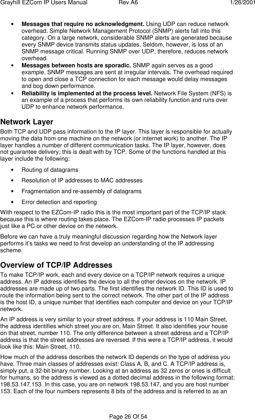 Grayhill EZCom IP Users Manual Rev A6 1/26/2001Page 26 Of 54• Messages that require no acknowledgment. Using UDP can reduce networkoverhead. Simple Network Management Protocol (SNMP) alerts fall into thiscategory. On a large network, considerable SNMP alerts are generated becauseevery SNMP device transmits status updates. Seldom, however, is loss of anSNMP message critical. Running SNMP over UDP, therefore, reduces networkoverhead.• Messages between hosts are sporadic. SNMP again serves as a goodexample. SNMP messages are sent at irregular intervals. The overhead requiredto open and close a TCP connection for each message would delay messagesand bog down performance.• Reliability is implemented at the process level. Network File System (NFS) isan example of a process that performs its own reliability function and runs overUDP to enhance network performance.Network LayerBoth TCP and UDP pass information to the IP layer. This layer is responsible for actuallymoving the data from one machine on the network (or internet work) to another. The IPlayer handles a number of different communication tasks. The IP layer, however, doesnot guarantee delivery; this is dealt with by TCP. Some of the functions handled at thislayer include the following:• Routing of datagrams• Resolution of IP addresses to MAC addresses• Fragmentation and re-assembly of datagrams• Error detection and reportingWith respect to the EZCom-IP radio this is the most important part of the TCP/IP stackbecause this is where routing takes place. The EZCom-IP radio processes IP packetsjust like a PC or other device on the network.Before we can have a truly meaningful discussion regarding how the Network layerperforms it’s tasks we need to first develop an understanding of the IP addressingscheme.Overview of TCP/IP AddressesTo make TCP/IP work, each and every device on a TCP/IP network requires a uniqueaddress. An IP address identifies the device to all the other devices on the network. IPaddresses are made up of two parts. The first identifies the network ID. This ID is used toroute the information being sent to the correct network. The other part of the IP addressis the host ID, a unique number that identifies each computer and device on your TCP/IPnetwork.An IP address is very similar to your street address. If your address is 110 Main Street,the address identifies which street you are on, Main Street. It also identifies your houseon that street, number 110. The only difference between a street address and a TCP/IPaddress is that the street addresses are reversed. If this were a TCP/IP address, it wouldlook like this: Main Street, 110.How much of the address describes the network ID depends on the type of address youhave. Three main classes of addresses exist: Class A, B, and C. A TCP/IP address is,simply put, a 32-bit binary number. Looking at an address as 32 zeros or ones is difficultfor humans, so the address is viewed as a dotted decimal address in the following format:198.53.147.153. In this case, you are on network 198.53.147, and you are host number153. Each of the four numbers represents 8 bits of the address and is referred to as an