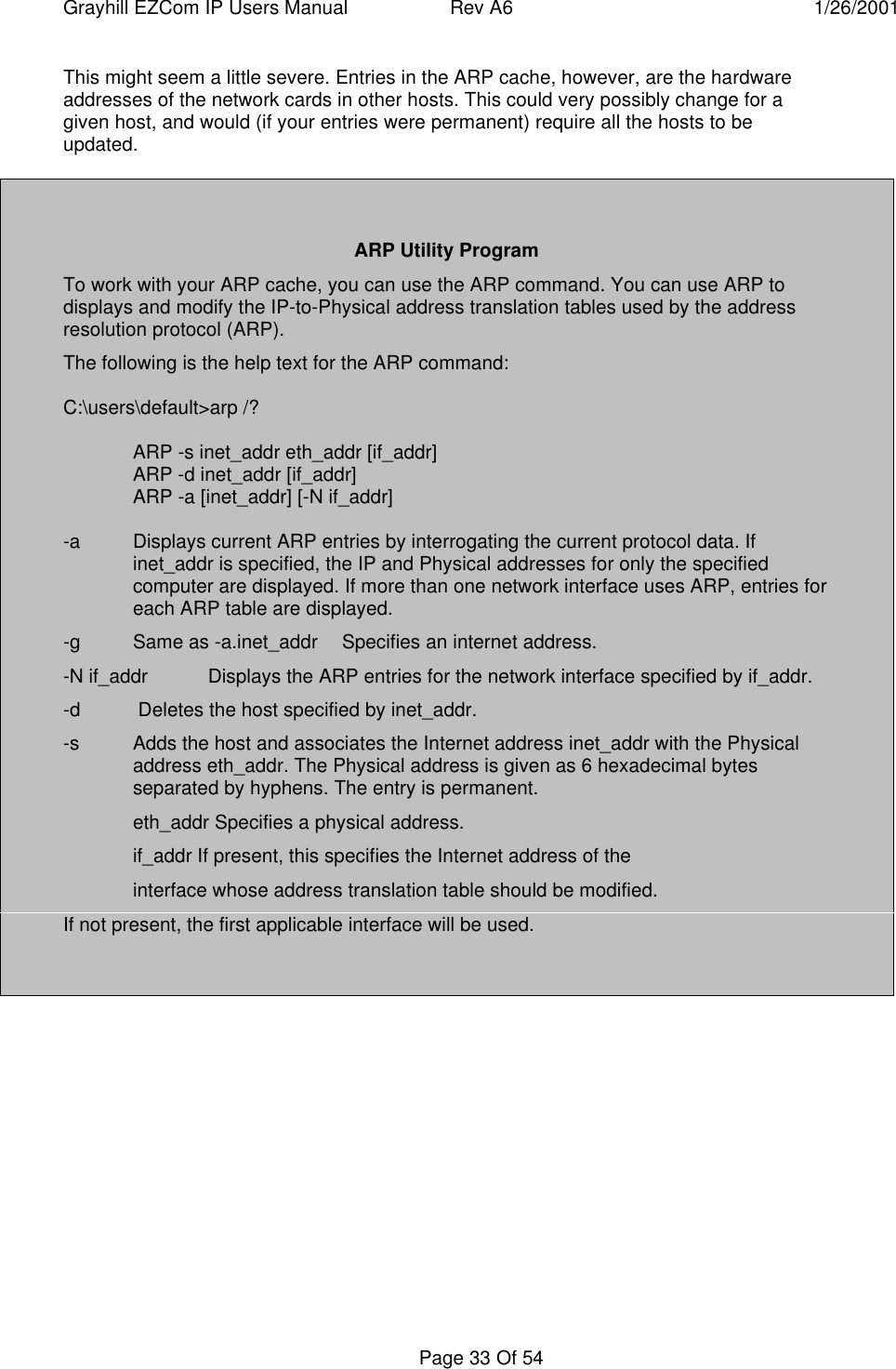 Grayhill EZCom IP Users Manual Rev A6 1/26/2001Page 33 Of 54This might seem a little severe. Entries in the ARP cache, however, are the hardwareaddresses of the network cards in other hosts. This could very possibly change for agiven host, and would (if your entries were permanent) require all the hosts to beupdated.ARP Utility ProgramTo work with your ARP cache, you can use the ARP command. You can use ARP todisplays and modify the IP-to-Physical address translation tables used by the addressresolution protocol (ARP).The following is the help text for the ARP command:C:\users\default&gt;arp /? ARP -s inet_addr eth_addr [if_addr] ARP -d inet_addr [if_addr] ARP -a [inet_addr] [-N if_addr]-a  Displays current ARP entries by interrogating the current protocol data. Ifinet_addr is specified, the IP and Physical addresses for only the specifiedcomputer are displayed. If more than one network interface uses ARP, entries foreach ARP table are displayed.-g Same as -a.inet_addr  Specifies an internet address.-N if_addr  Displays the ARP entries for the network interface specified by if_addr.-d  Deletes the host specified by inet_addr.-s  Adds the host and associates the Internet address inet_addr with the Physicaladdress eth_addr. The Physical address is given as 6 hexadecimal bytesseparated by hyphens. The entry is permanent.eth_addr Specifies a physical address.if_addr If present, this specifies the Internet address of theinterface whose address translation table should be modified.If not present, the first applicable interface will be used.