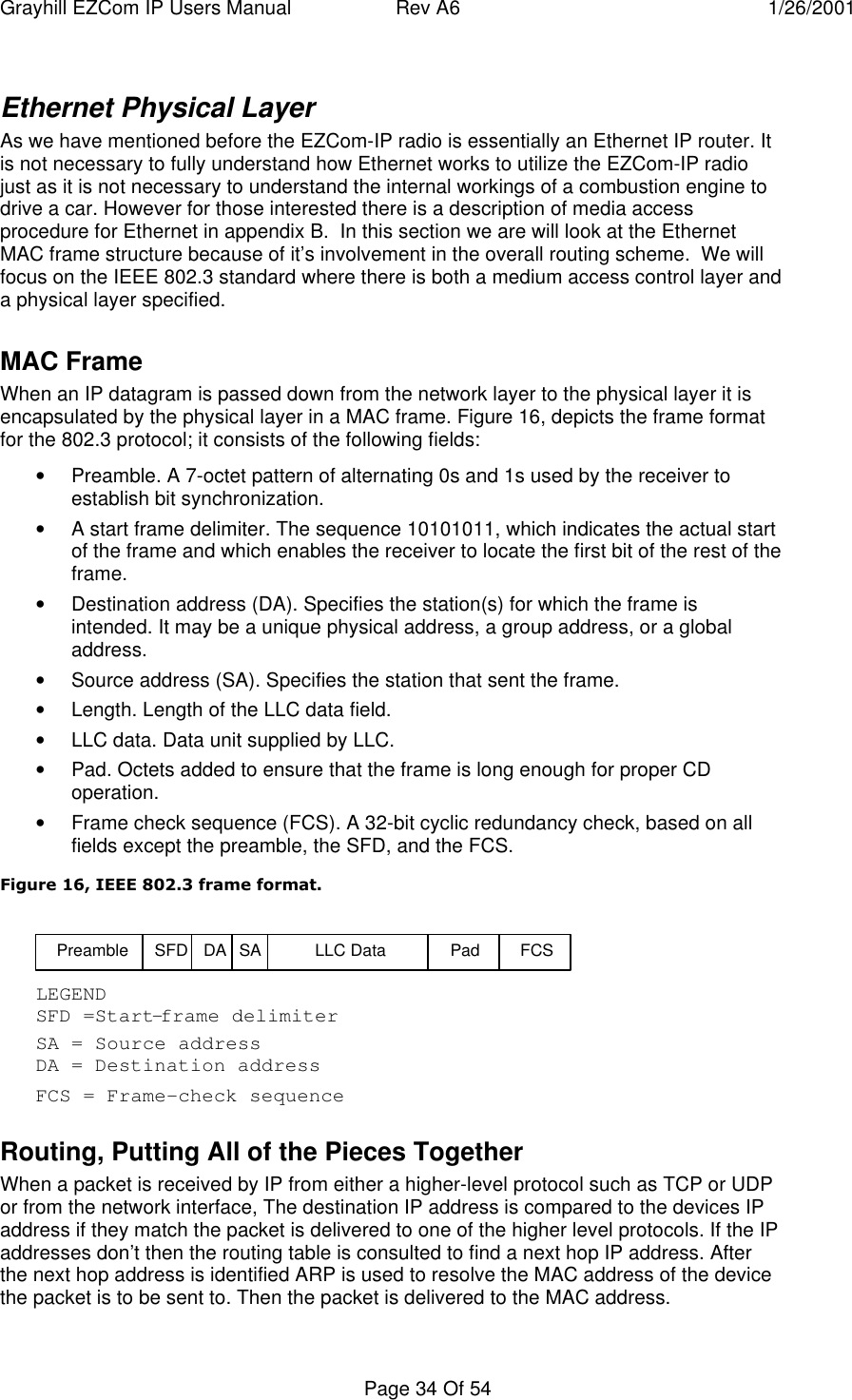 Grayhill EZCom IP Users Manual Rev A6 1/26/2001Page 34 Of 54Ethernet Physical LayerAs we have mentioned before the EZCom-IP radio is essentially an Ethernet IP router. Itis not necessary to fully understand how Ethernet works to utilize the EZCom-IP radiojust as it is not necessary to understand the internal workings of a combustion engine todrive a car. However for those interested there is a description of media accessprocedure for Ethernet in appendix B.  In this section we are will look at the EthernetMAC frame structure because of it’s involvement in the overall routing scheme.  We willfocus on the IEEE 802.3 standard where there is both a medium access control layer anda physical layer specified.MAC FrameWhen an IP datagram is passed down from the network layer to the physical layer it isencapsulated by the physical layer in a MAC frame. Figure 16, depicts the frame formatfor the 802.3 protocol; it consists of the following fields:• Preamble. A 7-octet pattern of alternating 0s and 1s used by the receiver toestablish bit synchronization.• A start frame delimiter. The sequence 10101011, which indicates the actual startof the frame and which enables the receiver to locate the first bit of the rest of theframe.• Destination address (DA). Specifies the station(s) for which the frame isintended. It may be a unique physical address, a group address, or a globaladdress.• Source address (SA). Specifies the station that sent the frame.• Length. Length of the LLC data field.• LLC data. Data unit supplied by LLC.• Pad. Octets added to ensure that the frame is long enough for proper CDoperation.• Frame check sequence (FCS). A 32-bit cyclic redundancy check, based on allfields except the preamble, the SFD, and the FCS.Figure 16, IEEE 802.3 frame format.Preamble SFDLEGENDDA = Destination addressSFD =Start-frame delimiterDA SA LLC Data Pad FCSSA = Source addressFCS = Frame-check sequenceRouting, Putting All of the Pieces TogetherWhen a packet is received by IP from either a higher-level protocol such as TCP or UDPor from the network interface, The destination IP address is compared to the devices IPaddress if they match the packet is delivered to one of the higher level protocols. If the IPaddresses don’t then the routing table is consulted to find a next hop IP address. Afterthe next hop address is identified ARP is used to resolve the MAC address of the devicethe packet is to be sent to. Then the packet is delivered to the MAC address.
