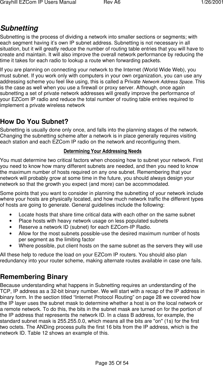 Grayhill EZCom IP Users Manual Rev A6 1/26/2001Page 35 Of 54SubnettingSubnetting is the process of dividing a network into smaller sections or segments; witheach segment having it’s own IP subnet address. Subnetting is not necessary in allsituation, but it will greatly reduce the number of routing table entries that you will have tocreate and maintain. It will also improve the overall network performance by reducing thetime it takes for each radio to lookup a route when forwarding packets.If you are planning on connecting your network to the Internet (World Wide Web), youmust subnet. If you work only with computers in your own organization, you can use anyaddressing scheme you feel like using, this is called a Private Network Address Space. Thisis the case as well when you use a firewall or proxy server. Although, once againsubnetting a set of private network addresses will greatly improve the performance ofyour EZCom IP radio and reduce the total number of routing table entries required toimplement a private wireless networkHow Do You Subnet?Subnetting is usually done only once, and falls into the planning stages of the network.Changing the subnetting scheme after a network is in place generally requires visitingeach station and each EZCom IP radio on the network and reconfiguring them.Determining Your Addressing NeedsYou must determine two critical factors when choosing how to subnet your network. Firstyou need to know how many different subnets are needed, and then you need to knowthe maximum number of hosts required on any one subnet. Remembering that yournetwork will probably grow at some time in the future, you should always design yournetwork so that the growth you expect (and more) can be accommodated.Some points that you want to consider in planning the subnetting of your network includewhere your hosts are physically located, and how much network traffic the different typesof hosts are going to generate. General guidelines include the following:• Locate hosts that share time critical data with each other on the same subnet• Place hosts with heavy network usage on less populated subnets• Reserve a network ID (subnet) for each EZCom-IP Radio.• Allow for the most subnets possible-use the desired maximum number of hostsper segment as the limiting factor• Where possible, put client hosts on the same subnet as the servers they will useAll these help to reduce the load on your EZCom IP routers. You should also planredundancy into your router scheme, making alternate routes available in case one fails.Remembering BinaryBecause understanding what happens in Subnetting requires an understanding of theTCP, IP address as a 32-bit binary number. We will start with a recap of the IP address inbinary form. In the section titled “Internet Protocol Routing” on page 28 we covered howthe IP layer uses the subnet mask to determine whether a host is on the local network ora remote network. To do this, the bits in the subnet mask are turned on for the portion ofthe IP address that represents the network ID. In a class B address, for example, thestandard subnet mask is 255.255.0.0, which means all the bits are "on" (1s) for the firsttwo octets. The ANDing process pulls the first 16 bits from the IP address, which is thenetwork ID. Table 12 shows an example of this.