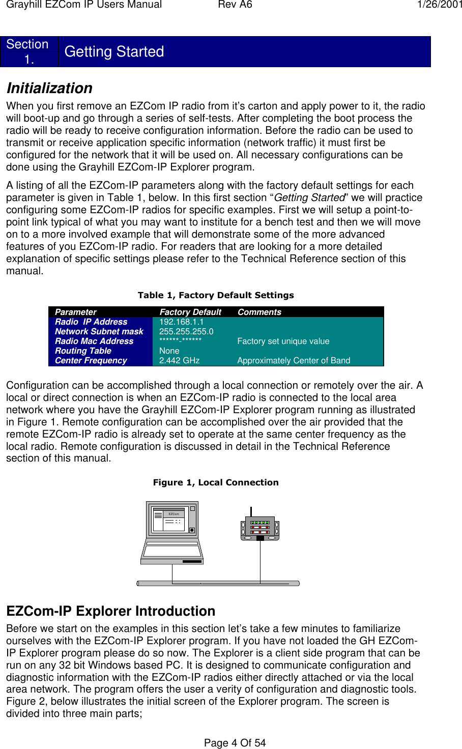 Grayhill EZCom IP Users Manual Rev A6 1/26/2001Page 4 Of 54Section1. Getting StartedInitializationWhen you first remove an EZCom IP radio from it’s carton and apply power to it, the radiowill boot-up and go through a series of self-tests. After completing the boot process theradio will be ready to receive configuration information. Before the radio can be used totransmit or receive application specific information (network traffic) it must first beconfigured for the network that it will be used on. All necessary configurations can bedone using the Grayhill EZCom-IP Explorer program.A listing of all the EZCom-IP parameters along with the factory default settings for eachparameter is given in Table 1, below. In this first section “Getting Started” we will practiceconfiguring some EZCom-IP radios for specific examples. First we will setup a point-to-point link typical of what you may want to institute for a bench test and then we will moveon to a more involved example that will demonstrate some of the more advancedfeatures of you EZCom-IP radio. For readers that are looking for a more detailedexplanation of specific settings please refer to the Technical Reference section of thismanual.Table 1, Factory Default SettingsParameter Factory Default CommentsRadio  IP Address 192.168.1.1Network Subnet mask 255.255.255.0Radio Mac Address ******-****** Factory set unique valueRouting Table NoneCenter Frequency 2.442 GHz Approximately Center of BandConfiguration can be accomplished through a local connection or remotely over the air. Alocal or direct connection is when an EZCom-IP radio is connected to the local areanetwork where you have the Grayhill EZCom-IP Explorer program running as illustratedin Figure 1. Remote configuration can be accomplished over the air provided that theremote EZCom-IP radio is already set to operate at the same center frequency as thelocal radio. Remote configuration is discussed in detail in the Technical Referencesection of this manual.Figure 1, Local ConnectionEZComEZCom-IP Explorer IntroductionBefore we start on the examples in this section let’s take a few minutes to familiarizeourselves with the EZCom-IP Explorer program. If you have not loaded the GH EZCom-IP Explorer program please do so now. The Explorer is a client side program that can berun on any 32 bit Windows based PC. It is designed to communicate configuration anddiagnostic information with the EZCom-IP radios either directly attached or via the localarea network. The program offers the user a verity of configuration and diagnostic tools.Figure 2, below illustrates the initial screen of the Explorer program. The screen isdivided into three main parts;