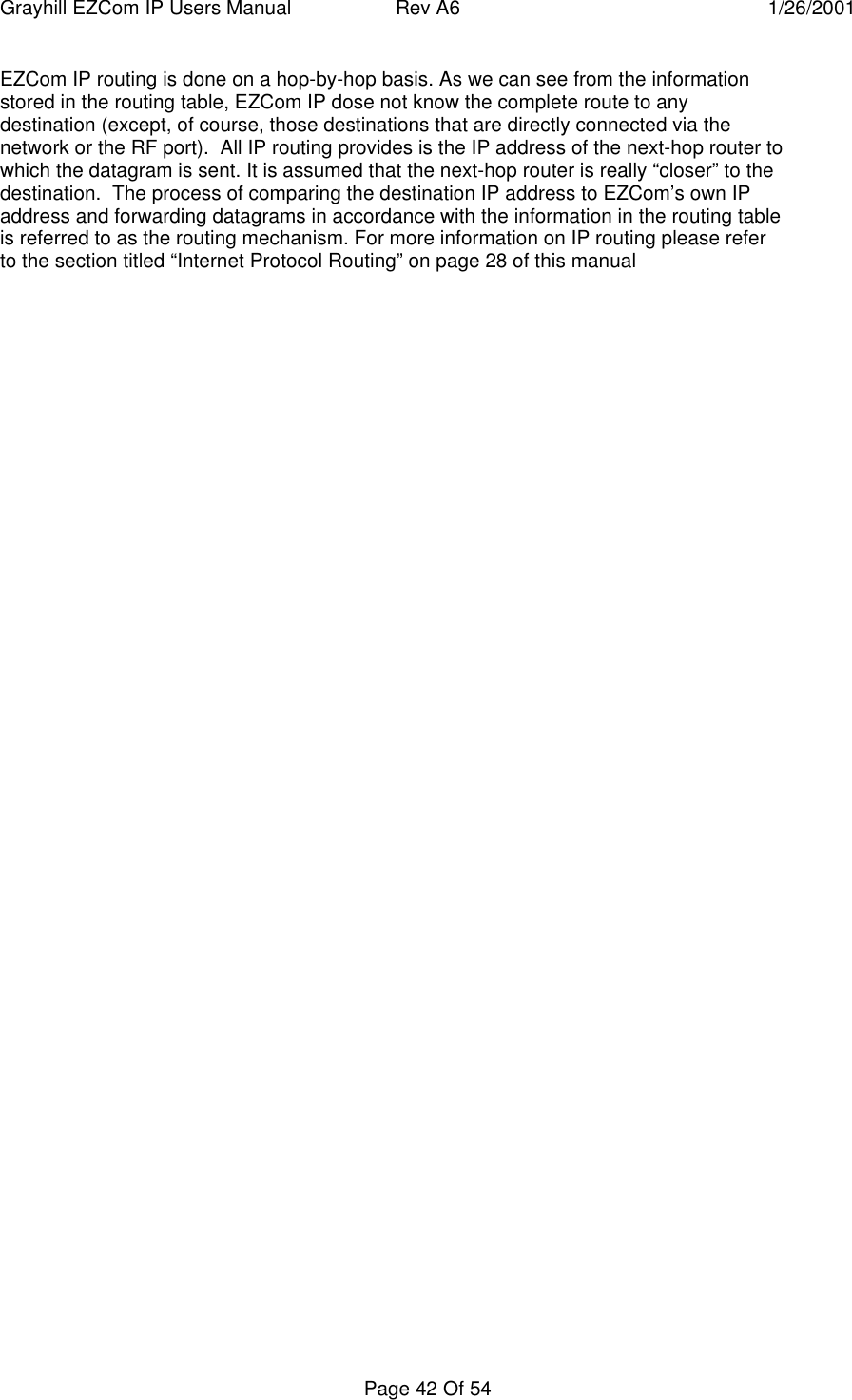 Grayhill EZCom IP Users Manual Rev A6 1/26/2001Page 42 Of 54EZCom IP routing is done on a hop-by-hop basis. As we can see from the informationstored in the routing table, EZCom IP dose not know the complete route to anydestination (except, of course, those destinations that are directly connected via thenetwork or the RF port).  All IP routing provides is the IP address of the next-hop router towhich the datagram is sent. It is assumed that the next-hop router is really “closer” to thedestination.  The process of comparing the destination IP address to EZCom’s own IPaddress and forwarding datagrams in accordance with the information in the routing tableis referred to as the routing mechanism. For more information on IP routing please referto the section titled “Internet Protocol Routing” on page 28 of this manual