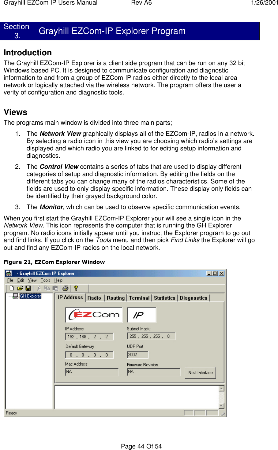 Grayhill EZCom IP Users Manual Rev A6 1/26/2001Page 44 Of 54Section3. Grayhill EZCom-IP Explorer ProgramIntroductionThe Grayhill EZCom-IP Explorer is a client side program that can be run on any 32 bitWindows based PC. It is designed to communicate configuration and diagnosticinformation to and from a group of EZCom-IP radios either directly to the local areanetwork or logically attached via the wireless network. The program offers the user averity of configuration and diagnostic tools.ViewsThe programs main window is divided into three main parts;1. The Network View graphically displays all of the EZCom-IP, radios in a network.By selecting a radio icon in this view you are choosing which radio’s settings aredisplayed and which radio you are linked to for editing setup information anddiagnostics.2. The Control View contains a series of tabs that are used to display differentcategories of setup and diagnostic information. By editing the fields on thedifferent tabs you can change many of the radios characteristics. Some of thefields are used to only display specific information. These display only fields canbe identified by their grayed background color.3. The Monitor, which can be used to observe specific communication events.When you first start the Grayhill EZCom-IP Explorer your will see a single icon in theNetwork View. This icon represents the computer that is running the GH Explorerprogram. No radio icons initially appear until you instruct the Explorer program to go outand find links. If you click on the Tools menu and then pick Find Links the Explorer will goout and find any EZCom-IP radios on the local network.Figure 21, EZCom Explorer Window