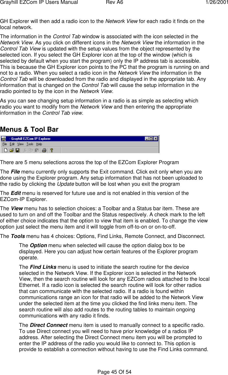 Grayhill EZCom IP Users Manual Rev A6 1/26/2001Page 45 Of 54GH Explorer will then add a radio icon to the Network View for each radio it finds on thelocal network.The information in the Control Tab window is associated with the icon selected in theNetwork View. As you click on different icons in the Network View the information in theControl Tab View is updated with the setup values from the object represented by theselected icon. If you select the GH Explorer icon at the top of the window (which isselected by default when you start the program) only the IP address tab is accessible.This is because the GH Explorer icon points to the PC that the program is running on andnot to a radio. When you select a radio icon in the Network View the information in theControl Tab will be downloaded from the radio and displayed in the appropriate tab. Anyinformation that is changed on the Control Tab will cause the setup information in theradio pointed to by the icon in the Network View.As you can see changing setup information in a radio is as simple as selecting whichradio you want to modify from the Network View and then entering the appropriateinformation in the Control Tab view.Menus & Tool BarThere are 5 menu selections across the top of the EZCom Explorer ProgramThe File menu currently only supports the Exit command. Click exit only when you aredone using the Explorer program. Any setup information that has not been uploaded tothe radio by clicking the Update button will be lost when you exit the programThe Edit menu is reserved for future use and is not enabled in this version of theEZCom-IP Explorer.The View menu has to selection choices: a Toolbar and a Status bar item. These areused to turn on and off the Toolbar and the Status respectively. A check mark to the leftof either choice indicates that the option to view that item is enabled. To change the viewoption just select the menu item and it will toggle from off-to-on or on-to-off.The Tools menu has 4 choices: Options, Find Links, Remote Connect, and Disconnect.The Option menu when selected will cause the option dialog box to bedisplayed. Here you can adjust how certain features of the Explorer programoperate.The Find Links menu is used to initiate the search routine for the deviceselected in the Network View. If the Explorer icon is selected in the NetworkView, then the search routine will look for any EZCom radios attached to the localEthernet. If a radio icon is selected the search routine will look for other radiosthat can communicate with the selected radio. If a radio is found withincommunications range an icon for that radio will be added to the Network Viewunder the selected item at the time you clicked the find links menu item. Thesearch routine will also add routes to the routing tables to maintain ongoingcommunications with any radio it finds.The Direct Connect menu item is used to manually connect to a specific radio.To use Direct connect you will need to have prior knowledge of a radios IPaddress. After selecting the Direct Connect menu item you will be prompted toenter the IP address of the radio you would like to connect to. This option isprovide to establish a connection without having to use the Find Links command.