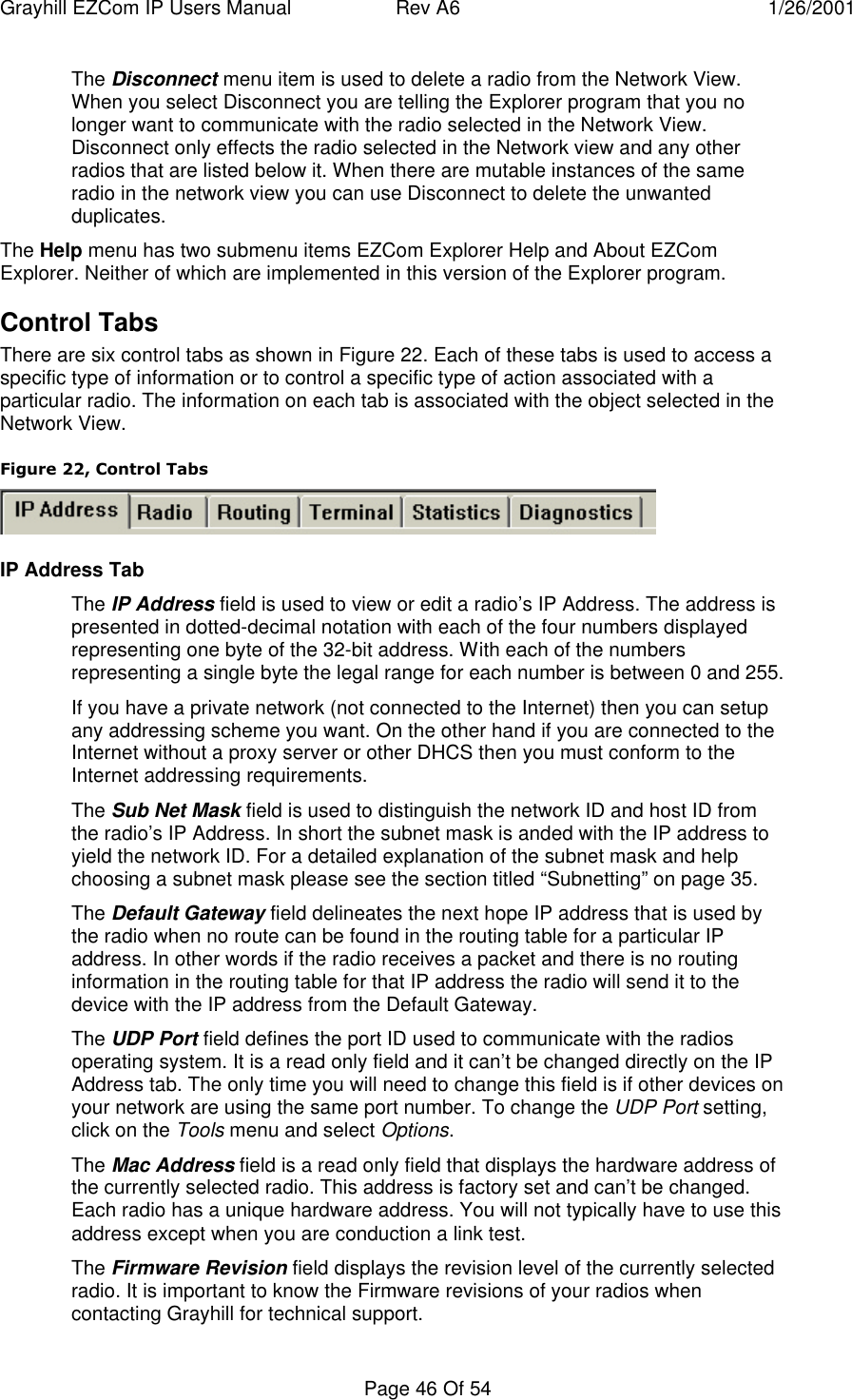 Grayhill EZCom IP Users Manual Rev A6 1/26/2001Page 46 Of 54The Disconnect menu item is used to delete a radio from the Network View.When you select Disconnect you are telling the Explorer program that you nolonger want to communicate with the radio selected in the Network View.Disconnect only effects the radio selected in the Network view and any otherradios that are listed below it. When there are mutable instances of the sameradio in the network view you can use Disconnect to delete the unwantedduplicates.The Help menu has two submenu items EZCom Explorer Help and About EZComExplorer. Neither of which are implemented in this version of the Explorer program.Control TabsThere are six control tabs as shown in Figure 22. Each of these tabs is used to access aspecific type of information or to control a specific type of action associated with aparticular radio. The information on each tab is associated with the object selected in theNetwork View.Figure 22, Control TabsIP Address TabThe IP Address field is used to view or edit a radio’s IP Address. The address ispresented in dotted-decimal notation with each of the four numbers displayedrepresenting one byte of the 32-bit address. With each of the numbersrepresenting a single byte the legal range for each number is between 0 and 255.If you have a private network (not connected to the Internet) then you can setupany addressing scheme you want. On the other hand if you are connected to theInternet without a proxy server or other DHCS then you must conform to theInternet addressing requirements.The Sub Net Mask field is used to distinguish the network ID and host ID fromthe radio’s IP Address. In short the subnet mask is anded with the IP address toyield the network ID. For a detailed explanation of the subnet mask and helpchoosing a subnet mask please see the section titled “Subnetting” on page 35.The Default Gateway field delineates the next hope IP address that is used bythe radio when no route can be found in the routing table for a particular IPaddress. In other words if the radio receives a packet and there is no routinginformation in the routing table for that IP address the radio will send it to thedevice with the IP address from the Default Gateway.The UDP Port field defines the port ID used to communicate with the radiosoperating system. It is a read only field and it can’t be changed directly on the IPAddress tab. The only time you will need to change this field is if other devices onyour network are using the same port number. To change the UDP Port setting,click on the Tools menu and select Options.The Mac Address field is a read only field that displays the hardware address ofthe currently selected radio. This address is factory set and can’t be changed.Each radio has a unique hardware address. You will not typically have to use thisaddress except when you are conduction a link test.The Firmware Revision field displays the revision level of the currently selectedradio. It is important to know the Firmware revisions of your radios whencontacting Grayhill for technical support.