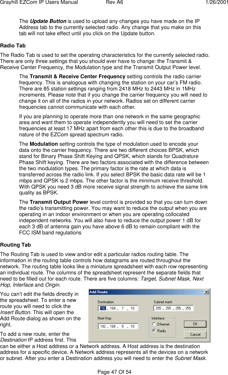 Grayhill EZCom IP Users Manual Rev A6 1/26/2001Page 47 Of 54The Update Button is used to upload any changes you have made on the IPAddress tab to the currently selected radio. Any change that you make on thistab will not take effect until you click on the Update button.Radio TabThe Radio Tab is used to set the operating characteristics for the currently selected radio.There are only three settings that you should ever have to change: the Transmit &Receive Center Frequency, the Modulation type and the Transmit Output Power level.The Transmit & Receive Center Frequency setting controls the radio carrierfrequency. This is analogous with changing the station on your car’s FM radio.There are 85 station settings ranging from 2418 MHz to 2443 MHz in 1MHzincrements. Please note that if you change the carrier frequency you will need tochange it on all of the radios in your network. Radios set on different carrierfrequencies cannot communicate with each other.If you are planning to operate more than one network in the same geographicarea and want them to operate independently you will need to set the carrierfrequencies at least 17 MHz apart from each other this is due to the broadbandnature of the EZCom spread spectrum radio.The Modulation setting controls the type of modulation used to encode yourdata onto the carrier frequency. There are two different choices BPSK, whichstand for Binary Phase Shift Keying and QPSK, which stands for QuadraturePhase Shift keying. There are two factors associated with the difference betweenthe two modulation types. The primary factor is the rate at which data istransferred across the radio link. If you select BPSK the basic data rate will be 1mbps and QPSK is 2 mbps. The other factor is the minimum receive threshold.With QPSK you need 3 dB more receive signal strength to achieve the same linkquality as BPSK.The Transmit Output Power level control is provided so that you can turn downthe radio’s transmitting power. You may want to reduce the output when you areoperating in an indoor environment or when you are operating collocatedindependent networks. You will also have to reduce the output power 1 dB foreach 3 dB of antenna gain you have above 6 dB to remain compliant with theFCC ISM band regulationsRouting TabThe Routing Tab is used to view and/or edit a particular radios routing table. Theinformation in the routing table controls how datagrams are routed throughout thenetwork. The routing table looks like a miniature spreadsheet with each row representingan individual route. The columns of the spreadsheet represent the separate fields thatneed to be filled out for each route. There are five columns: Target, Subnet Mask, NextHop, Interface and Origin.You can’t edit the fields directly inthe spreadsheet. To enter a newroute you will need to click theInsert Button. This will open theAdd Route dialog as shown on theright.To add a new route, enter theDestination IP address first. Thiscan be either a Host address or a Network address. A Host address is the destinationaddress for a specific device. A Network address represents all the devices on a networkor subnet. After you enter a Destination address you will need to enter the Subnet Mask.