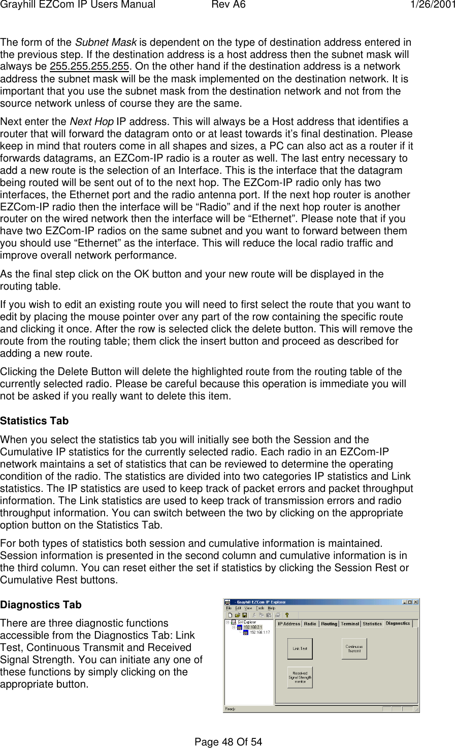 Grayhill EZCom IP Users Manual Rev A6 1/26/2001Page 48 Of 54The form of the Subnet Mask is dependent on the type of destination address entered inthe previous step. If the destination address is a host address then the subnet mask willalways be 255.255.255.255. On the other hand if the destination address is a networkaddress the subnet mask will be the mask implemented on the destination network. It isimportant that you use the subnet mask from the destination network and not from thesource network unless of course they are the same.Next enter the Next Hop IP address. This will always be a Host address that identifies arouter that will forward the datagram onto or at least towards it’s final destination. Pleasekeep in mind that routers come in all shapes and sizes, a PC can also act as a router if itforwards datagrams, an EZCom-IP radio is a router as well. The last entry necessary toadd a new route is the selection of an Interface. This is the interface that the datagrambeing routed will be sent out of to the next hop. The EZCom-IP radio only has twointerfaces, the Ethernet port and the radio antenna port. If the next hop router is anotherEZCom-IP radio then the interface will be “Radio” and if the next hop router is anotherrouter on the wired network then the interface will be “Ethernet”. Please note that if youhave two EZCom-IP radios on the same subnet and you want to forward between themyou should use “Ethernet” as the interface. This will reduce the local radio traffic andimprove overall network performance.As the final step click on the OK button and your new route will be displayed in therouting table.If you wish to edit an existing route you will need to first select the route that you want toedit by placing the mouse pointer over any part of the row containing the specific routeand clicking it once. After the row is selected click the delete button. This will remove theroute from the routing table; them click the insert button and proceed as described foradding a new route.Clicking the Delete Button will delete the highlighted route from the routing table of thecurrently selected radio. Please be careful because this operation is immediate you willnot be asked if you really want to delete this item.Statistics TabWhen you select the statistics tab you will initially see both the Session and theCumulative IP statistics for the currently selected radio. Each radio in an EZCom-IPnetwork maintains a set of statistics that can be reviewed to determine the operatingcondition of the radio. The statistics are divided into two categories IP statistics and Linkstatistics. The IP statistics are used to keep track of packet errors and packet throughputinformation. The Link statistics are used to keep track of transmission errors and radiothroughput information. You can switch between the two by clicking on the appropriateoption button on the Statistics Tab.For both types of statistics both session and cumulative information is maintained.Session information is presented in the second column and cumulative information is inthe third column. You can reset either the set if statistics by clicking the Session Rest orCumulative Rest buttons.Diagnostics TabThere are three diagnostic functionsaccessible from the Diagnostics Tab: LinkTest, Continuous Transmit and ReceivedSignal Strength. You can initiate any one ofthese functions by simply clicking on theappropriate button.