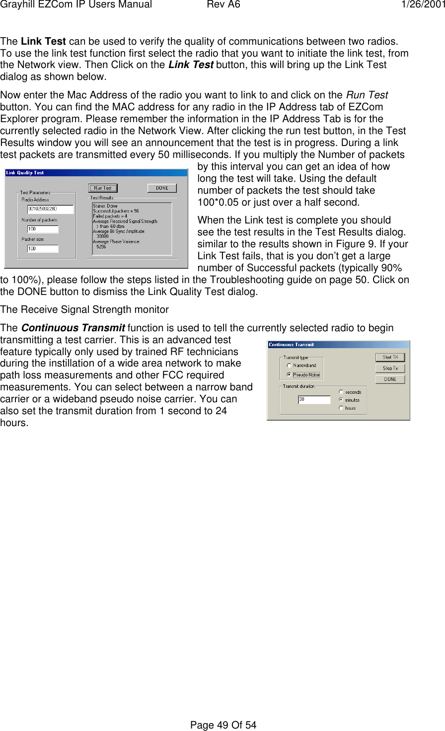 Grayhill EZCom IP Users Manual Rev A6 1/26/2001Page 49 Of 54The Link Test can be used to verify the quality of communications between two radios.To use the link test function first select the radio that you want to initiate the link test, fromthe Network view. Then Click on the Link Test button, this will bring up the Link Testdialog as shown below.Now enter the Mac Address of the radio you want to link to and click on the Run Testbutton. You can find the MAC address for any radio in the IP Address tab of EZComExplorer program. Please remember the information in the IP Address Tab is for thecurrently selected radio in the Network View. After clicking the run test button, in the TestResults window you will see an announcement that the test is in progress. During a linktest packets are transmitted every 50 milliseconds. If you multiply the Number of packetsby this interval you can get an idea of howlong the test will take. Using the defaultnumber of packets the test should take100*0.05 or just over a half second.When the Link test is complete you shouldsee the test results in the Test Results dialog.similar to the results shown in Figure 9. If yourLink Test fails, that is you don’t get a largenumber of Successful packets (typically 90%to 100%), please follow the steps listed in the Troubleshooting guide on page 50. Click onthe DONE button to dismiss the Link Quality Test dialog.The Receive Signal Strength monitorThe Continuous Transmit function is used to tell the currently selected radio to begintransmitting a test carrier. This is an advanced testfeature typically only used by trained RF techniciansduring the instillation of a wide area network to makepath loss measurements and other FCC requiredmeasurements. You can select between a narrow bandcarrier or a wideband pseudo noise carrier. You canalso set the transmit duration from 1 second to 24hours.