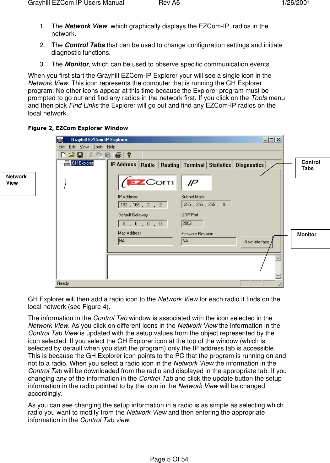 Grayhill EZCom IP Users Manual Rev A6 1/26/2001Page 5 Of 541. The Network View, which graphically displays the EZCom-IP, radios in thenetwork.2. The Control Tabs that can be used to change configuration settings and initiatediagnostic functions.3. The Monitor, which can be used to observe specific communication events.When you first start the Grayhill EZCom-IP Explorer your will see a single icon in theNetwork View. This icon represents the computer that is running the GH Explorerprogram. No other icons appear at this time because the Explorer program must beprompted to go out and find any radios in the network first. If you click on the Tools menuand then pick Find Links the Explorer will go out and find any EZCom-IP radios on thelocal network.Figure 2, EZCom Explorer WindowGH Explorer will then add a radio icon to the Network View for each radio it finds on thelocal network (see Figure 4).The information in the Control Tab window is associated with the icon selected in theNetwork View. As you click on different icons in the Network View the information in theControl Tab View is updated with the setup values from the object represented by theicon selected. If you select the GH Explorer icon at the top of the window (which isselected by default when you start the program) only the IP address tab is accessible.This is because the GH Explorer icon points to the PC that the program is running on andnot to a radio. When you select a radio icon in the Network View the information in theControl Tab will be downloaded from the radio and displayed in the appropriate tab. If youchanging any of the information in the Control Tab and click the update button the setupinformation in the radio pointed to by the icon in the Network View will be changedaccordingly.As you can see changing the setup information in a radio is as simple as selecting whichradio you want to modify from the Network View and then entering the appropriateinformation in the Control Tab view.NetworkViewControlTabsMonitor