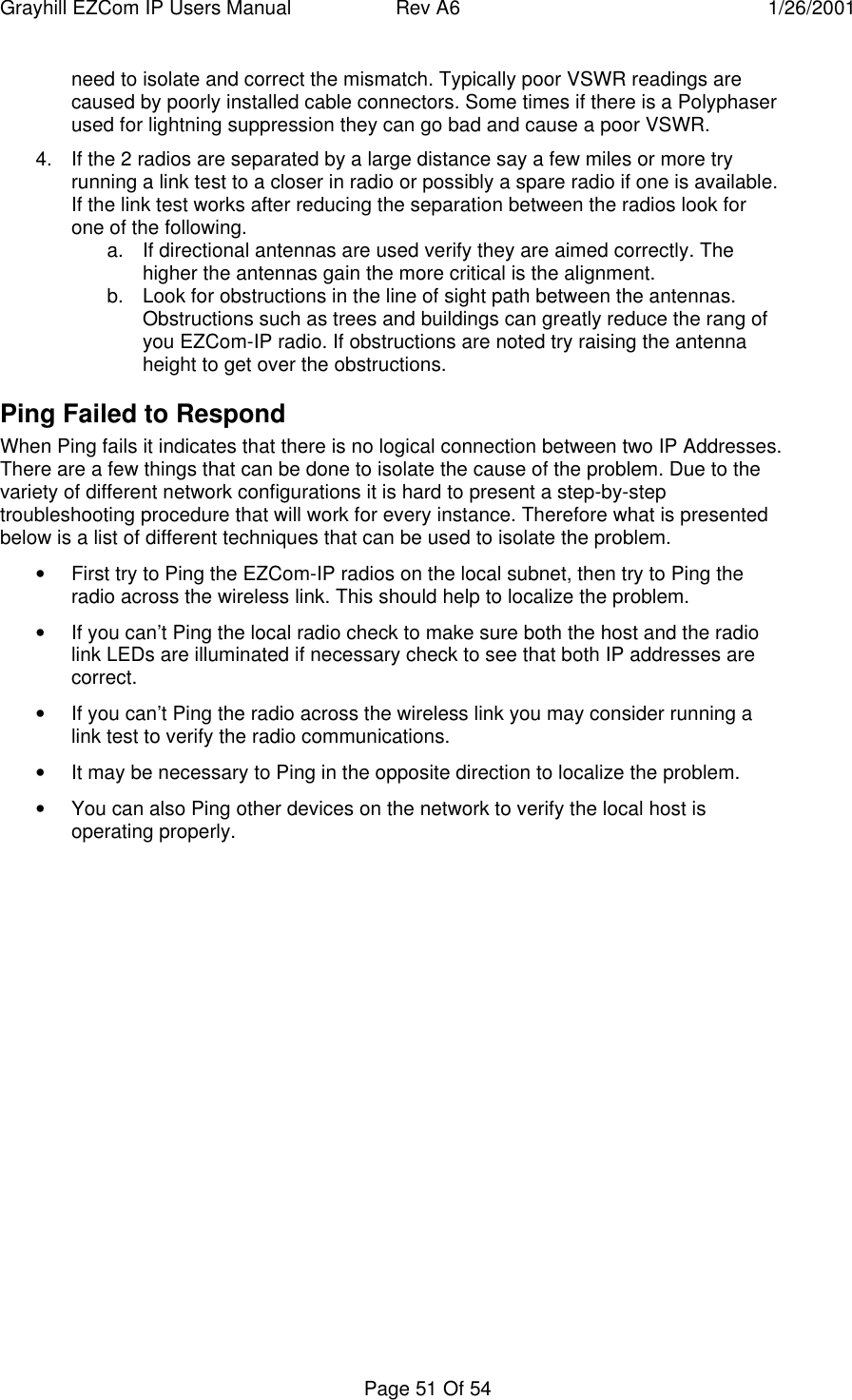 Grayhill EZCom IP Users Manual Rev A6 1/26/2001Page 51 Of 54need to isolate and correct the mismatch. Typically poor VSWR readings arecaused by poorly installed cable connectors. Some times if there is a Polyphaserused for lightning suppression they can go bad and cause a poor VSWR.4. If the 2 radios are separated by a large distance say a few miles or more tryrunning a link test to a closer in radio or possibly a spare radio if one is available.If the link test works after reducing the separation between the radios look forone of the following.a. If directional antennas are used verify they are aimed correctly. Thehigher the antennas gain the more critical is the alignment.b. Look for obstructions in the line of sight path between the antennas.Obstructions such as trees and buildings can greatly reduce the rang ofyou EZCom-IP radio. If obstructions are noted try raising the antennaheight to get over the obstructions.Ping Failed to RespondWhen Ping fails it indicates that there is no logical connection between two IP Addresses.There are a few things that can be done to isolate the cause of the problem. Due to thevariety of different network configurations it is hard to present a step-by-steptroubleshooting procedure that will work for every instance. Therefore what is presentedbelow is a list of different techniques that can be used to isolate the problem.• First try to Ping the EZCom-IP radios on the local subnet, then try to Ping theradio across the wireless link. This should help to localize the problem.• If you can’t Ping the local radio check to make sure both the host and the radiolink LEDs are illuminated if necessary check to see that both IP addresses arecorrect.• If you can’t Ping the radio across the wireless link you may consider running alink test to verify the radio communications.• It may be necessary to Ping in the opposite direction to localize the problem.• You can also Ping other devices on the network to verify the local host isoperating properly.