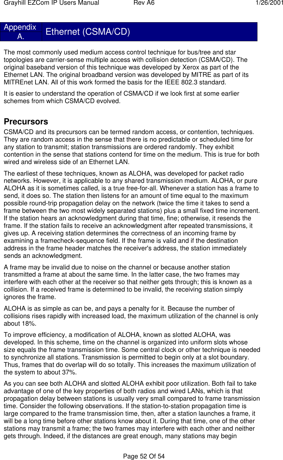 Grayhill EZCom IP Users Manual Rev A6 1/26/2001Page 52 Of 54AppendixA. Ethernet (CSMA/CD)The most commonly used medium access control technique for bus/tree and startopologies are carrier-sense multiple access with collision detection (CSMA/CD). Theoriginal baseband version of this technique was developed by Xerox as part of theEthernet LAN. The original broadband version was developed by MITRE as part of itsMITREnet LAN. All of this work formed the basis for the IEEE 802.3 standard.It is easier to understand the operation of CSMA/CD if we look first at some earlierschemes from which CSMA/CD evolved.PrecursorsCSMA/CD and its precursors can be termed random access, or contention, techniques.They are random access in the sense that there is no predictable or scheduled time forany station to transmit; station transmissions are ordered randomly. They exhibitcontention in the sense that stations contend for time on the medium. This is true for bothwired and wireless side of an Ethernet LAN.The earliest of these techniques, known as ALOHA, was developed for packet radionetworks. However, it is applicable to any shared transmission medium. ALOHA, or pureALOHA as it is sometimes called, is a true free-for-all. Whenever a station has a frame tosend, it does so. The station then listens for an amount of time equal to the maximumpossible round-trip propagation delay on the network (twice the time it takes to send aframe between the two most widely separated stations) plus a small fixed time increment.If the station hears an acknowledgment during that time, fine; otherwise, it resends theframe. If the station fails to receive an acknowledgment after repeated transmissions, itgives up. A receiving station determines the correctness of an incoming frame byexamining a framecheck-sequence field. If the frame is valid and if the destinationaddress in the frame header matches the receiver's address, the station immediatelysends an acknowledgment.A frame may be invalid due to noise on the channel or because another stationtransmitted a frame at about the same time. In the latter case, the two frames mayinterfere with each other at the receiver so that neither gets through; this is known as acollision. If a received frame is determined to be invalid, the receiving station simplyignores the frame.ALOHA is as simple as can be, and pays a penalty for it. Because the number ofcollisions rises rapidly with increased load, the maximum utilization of the channel is onlyabout 18%.To improve efficiency, a modification of ALOHA, known as slotted ALOHA, wasdeveloped. In this scheme, time on the channel is organized into uniform slots whosesize equals the frame transmission time. Some central clock or other technique is neededto synchronize all stations. Transmission is permitted to begin only at a slot boundary.Thus, frames that do overlap will do so totally. This increases the maximum utilization ofthe system to about 37%.As you can see both ALOHA and slotted ALOHA exhibit poor utilization. Both fail to takeadvantage of one of the key properties of both radios and wired LANs, which is thatpropagation delay between stations is usually very small compared to frame transmissiontime. Consider the following observations. If the station-to-station propagation time islarge compared to the frame transmission time, then, after a station launches a frame, itwill be a long time before other stations know about it. During that time, one of the otherstations may transmit a frame; the two frames may interfere with each other and neithergets through. Indeed, if the distances are great enough, many stations may begin