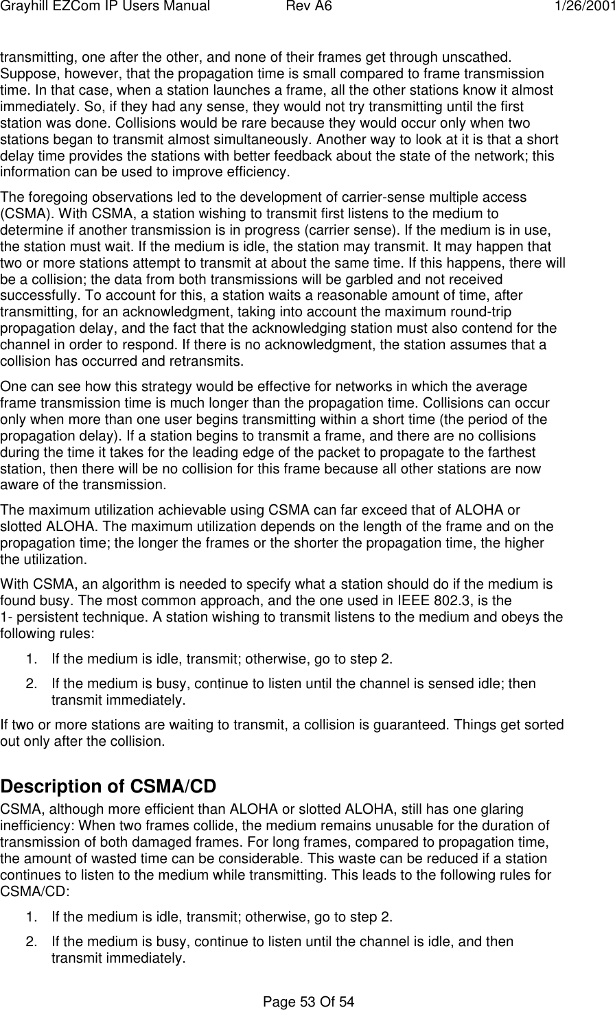 Grayhill EZCom IP Users Manual Rev A6 1/26/2001Page 53 Of 54transmitting, one after the other, and none of their frames get through unscathed.Suppose, however, that the propagation time is small compared to frame transmissiontime. In that case, when a station launches a frame, all the other stations know it almostimmediately. So, if they had any sense, they would not try transmitting until the firststation was done. Collisions would be rare because they would occur only when twostations began to transmit almost simultaneously. Another way to look at it is that a shortdelay time provides the stations with better feedback about the state of the network; thisinformation can be used to improve efficiency.The foregoing observations led to the development of carrier-sense multiple access(CSMA). With CSMA, a station wishing to transmit first listens to the medium todetermine if another transmission is in progress (carrier sense). If the medium is in use,the station must wait. If the medium is idle, the station may transmit. It may happen thattwo or more stations attempt to transmit at about the same time. If this happens, there willbe a collision; the data from both transmissions will be garbled and not receivedsuccessfully. To account for this, a station waits a reasonable amount of time, aftertransmitting, for an acknowledgment, taking into account the maximum round-trippropagation delay, and the fact that the acknowledging station must also contend for thechannel in order to respond. If there is no acknowledgment, the station assumes that acollision has occurred and retransmits.One can see how this strategy would be effective for networks in which the averageframe transmission time is much longer than the propagation time. Collisions can occuronly when more than one user begins transmitting within a short time (the period of thepropagation delay). If a station begins to transmit a frame, and there are no collisionsduring the time it takes for the leading edge of the packet to propagate to the fartheststation, then there will be no collision for this frame because all other stations are nowaware of the transmission.The maximum utilization achievable using CSMA can far exceed that of ALOHA orslotted ALOHA. The maximum utilization depends on the length of the frame and on thepropagation time; the longer the frames or the shorter the propagation time, the higherthe utilization.With CSMA, an algorithm is needed to specify what a station should do if the medium isfound busy. The most common approach, and the one used in IEEE 802.3, is the1- persistent technique. A station wishing to transmit listens to the medium and obeys thefollowing rules:1. If the medium is idle, transmit; otherwise, go to step 2.2. If the medium is busy, continue to listen until the channel is sensed idle; thentransmit immediately.If two or more stations are waiting to transmit, a collision is guaranteed. Things get sortedout only after the collision.Description of CSMA/CDCSMA, although more efficient than ALOHA or slotted ALOHA, still has one glaringinefficiency: When two frames collide, the medium remains unusable for the duration oftransmission of both damaged frames. For long frames, compared to propagation time,the amount of wasted time can be considerable. This waste can be reduced if a stationcontinues to listen to the medium while transmitting. This leads to the following rules forCSMA/CD:1. If the medium is idle, transmit; otherwise, go to step 2.2. If the medium is busy, continue to listen until the channel is idle, and thentransmit immediately.