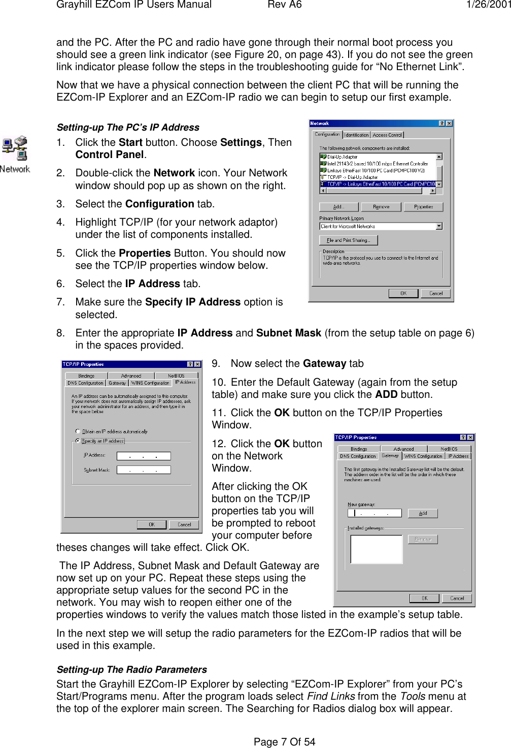 Grayhill EZCom IP Users Manual Rev A6 1/26/2001Page 7 Of 54and the PC. After the PC and radio have gone through their normal boot process youshould see a green link indicator (see Figure 20, on page 43). If you do not see the greenlink indicator please follow the steps in the troubleshooting guide for “No Ethernet Link”.Now that we have a physical connection between the client PC that will be running theEZCom-IP Explorer and an EZCom-IP radio we can begin to setup our first example.Setting-up The PC’s IP Address1. Click the Start button. Choose Settings, ThenControl Panel.2. Double-click the Network icon. Your Networkwindow should pop up as shown on the right.3. Select the Configuration tab.4. Highlight TCP/IP (for your network adaptor)under the list of components installed.5. Click the Properties Button. You should nowsee the TCP/IP properties window below.6. Select the IP Address tab.7. Make sure the Specify IP Address option isselected.8. Enter the appropriate IP Address and Subnet Mask (from the setup table on page 6)in the spaces provided.9. Now select the Gateway tab10. Enter the Default Gateway (again from the setuptable) and make sure you click the ADD button.11. Click the OK button on the TCP/IP PropertiesWindow.12. Click the OK buttonon the NetworkWindow.After clicking the OKbutton on the TCP/IPproperties tab you willbe prompted to rebootyour computer beforetheses changes will take effect. Click OK. The IP Address, Subnet Mask and Default Gateway arenow set up on your PC. Repeat these steps using theappropriate setup values for the second PC in thenetwork. You may wish to reopen either one of theproperties windows to verify the values match those listed in the example’s setup table.In the next step we will setup the radio parameters for the EZCom-IP radios that will beused in this example.Setting-up The Radio ParametersStart the Grayhill EZCom-IP Explorer by selecting “EZCom-IP Explorer” from your PC’sStart/Programs menu. After the program loads select Find Links from the Tools menu atthe top of the explorer main screen. The Searching for Radios dialog box will appear.
