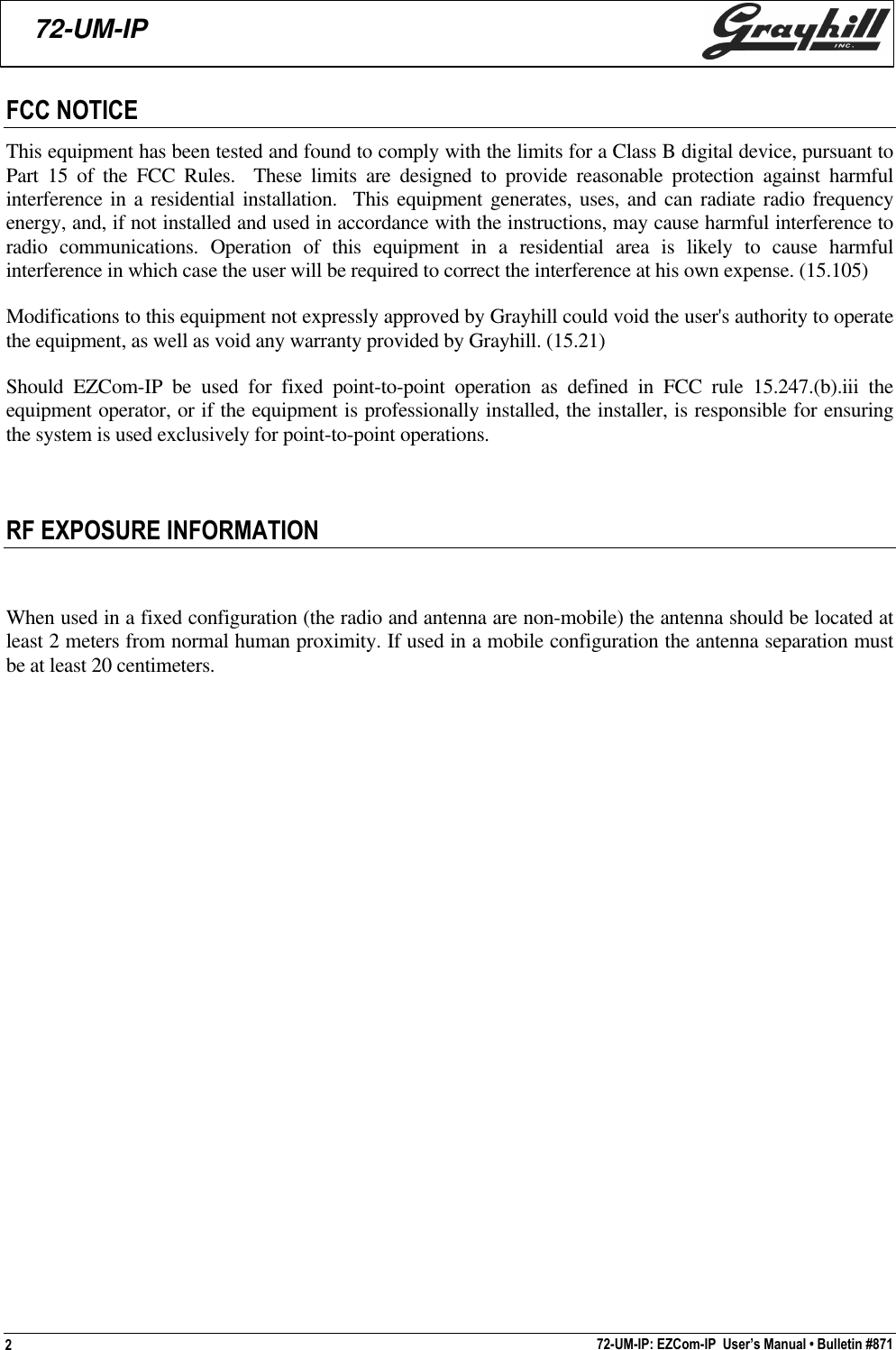 72-UM-IP: EZCom-IP  User’s Manual • Bulletin #871272-UM-IPFCC NOTICEThis equipment has been tested and found to comply with the limits for a Class B digital device, pursuant toPart 15 of the FCC Rules.  These limits are designed to provide reasonable protection against harmfulinterference in a residential installation.  This equipment generates, uses, and can radiate radio frequencyenergy, and, if not installed and used in accordance with the instructions, may cause harmful interference toradio communications. Operation of this equipment in a residential area is likely to cause harmfulinterference in which case the user will be required to correct the interference at his own expense. (15.105)Modifications to this equipment not expressly approved by Grayhill could void the user&apos;s authority to operatethe equipment, as well as void any warranty provided by Grayhill. (15.21)Should EZCom-IP be used for fixed point-to-point operation as defined in FCC rule 15.247.(b).iii theequipment operator, or if the equipment is professionally installed, the installer, is responsible for ensuringthe system is used exclusively for point-to-point operations.RF EXPOSURE INFORMATIONWhen used in a fixed configuration (the radio and antenna are non-mobile) the antenna should be located atleast 2 meters from normal human proximity. If used in a mobile configuration the antenna separation mustbe at least 20 centimeters.