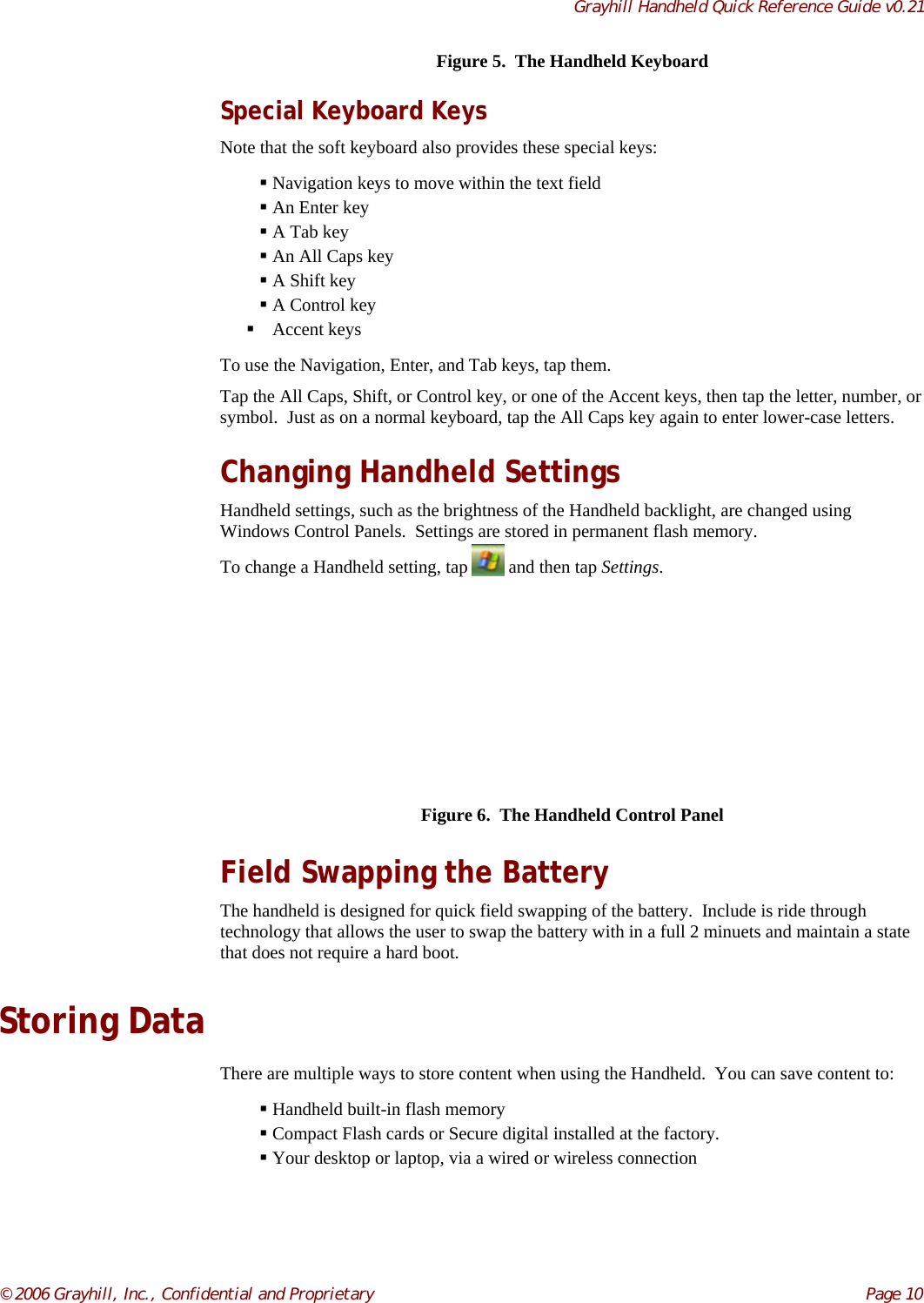 Grayhill Handheld Quick Reference Guide v0.21© 2006 Grayhill, Inc., Confidential and Proprietary     Page 10Figure 5.  The Handheld KeyboardSpecial Keyboard KeysNote that the soft keyboard also provides these special keys: Navigation keys to move within the text field An Enter key A Tab key An All Caps key A Shift key A Control key Accent keysTo use the Navigation, Enter, and Tab keys, tap them.Tap the All Caps, Shift, or Control key, or one of the Accent keys, then tap the letter, number, orsymbol.  Just as on a normal keyboard, tap the All Caps key again to enter lower-case letters.Changing Handheld SettingsHandheld settings, such as the brightness of the Handheld backlight, are changed usingWindows Control Panels.  Settings are stored in permanent flash memory.To change a Handheld setting, tap   and then tap Settings.Figure 6.  The Handheld Control PanelField Swapping the BatteryThe handheld is designed for quick field swapping of the battery.  Include is ride throughtechnology that allows the user to swap the battery with in a full 2 minuets and maintain a statethat does not require a hard boot.Storing DataThere are multiple ways to store content when using the Handheld.  You can save content to: Handheld built-in flash memory Compact Flash cards or Secure digital installed at the factory. Your desktop or laptop, via a wired or wireless connection