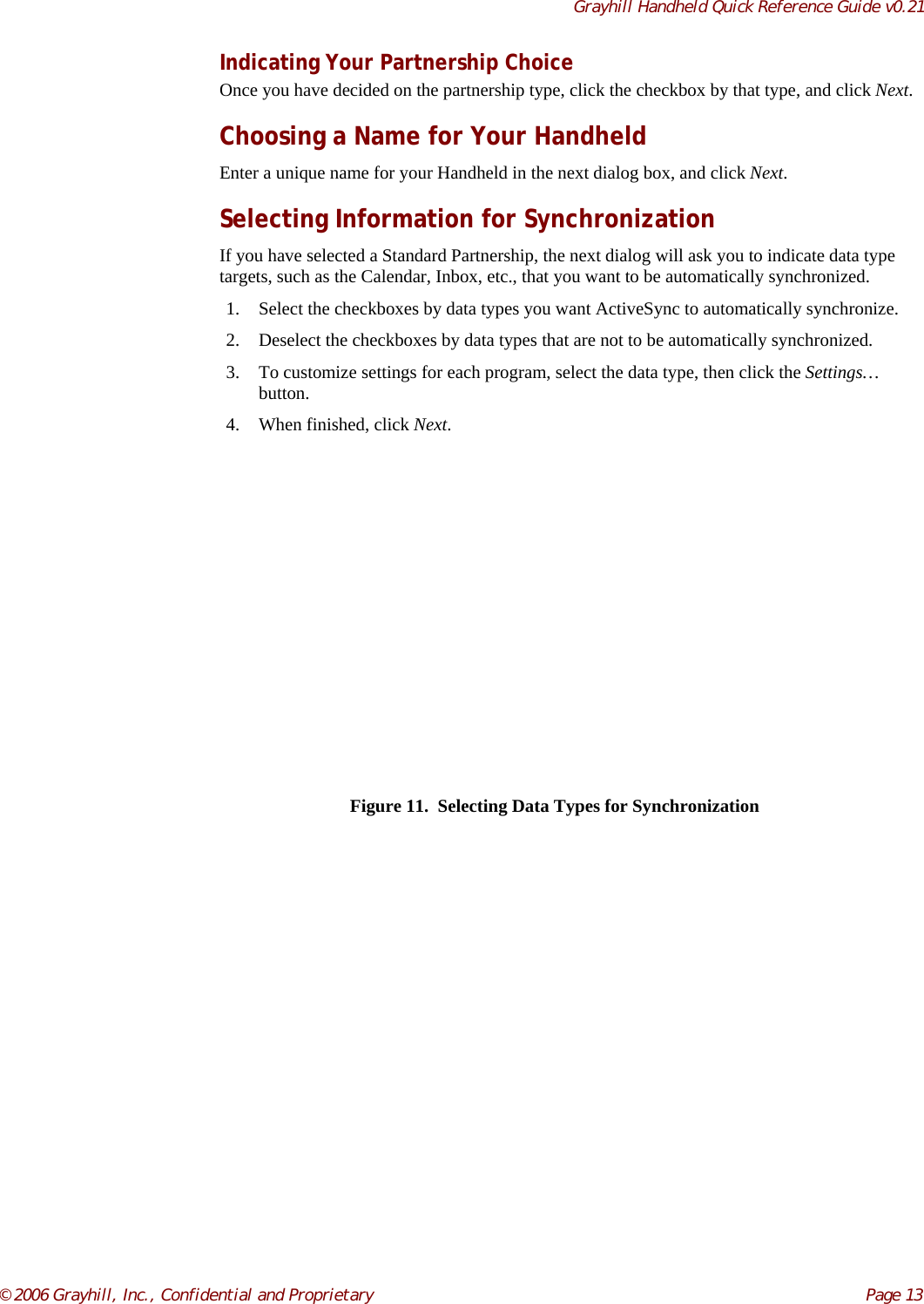 Grayhill Handheld Quick Reference Guide v0.21© 2006 Grayhill, Inc., Confidential and Proprietary     Page 13Indicating Your Partnership ChoiceOnce you have decided on the partnership type, click the checkbox by that type, and click Next.Choosing a Name for Your HandheldEnter a unique name for your Handheld in the next dialog box, and click Next.Selecting Information for SynchronizationIf you have selected a Standard Partnership, the next dialog will ask you to indicate data typetargets, such as the Calendar, Inbox, etc., that you want to be automatically synchronized.1. Select the checkboxes by data types you want ActiveSync to automatically synchronize.2. Deselect the checkboxes by data types that are not to be automatically synchronized.3. To customize settings for each program, select the data type, then click the Settings…button.4. When finished, click Next.Figure 11.  Selecting Data Types for Synchronization