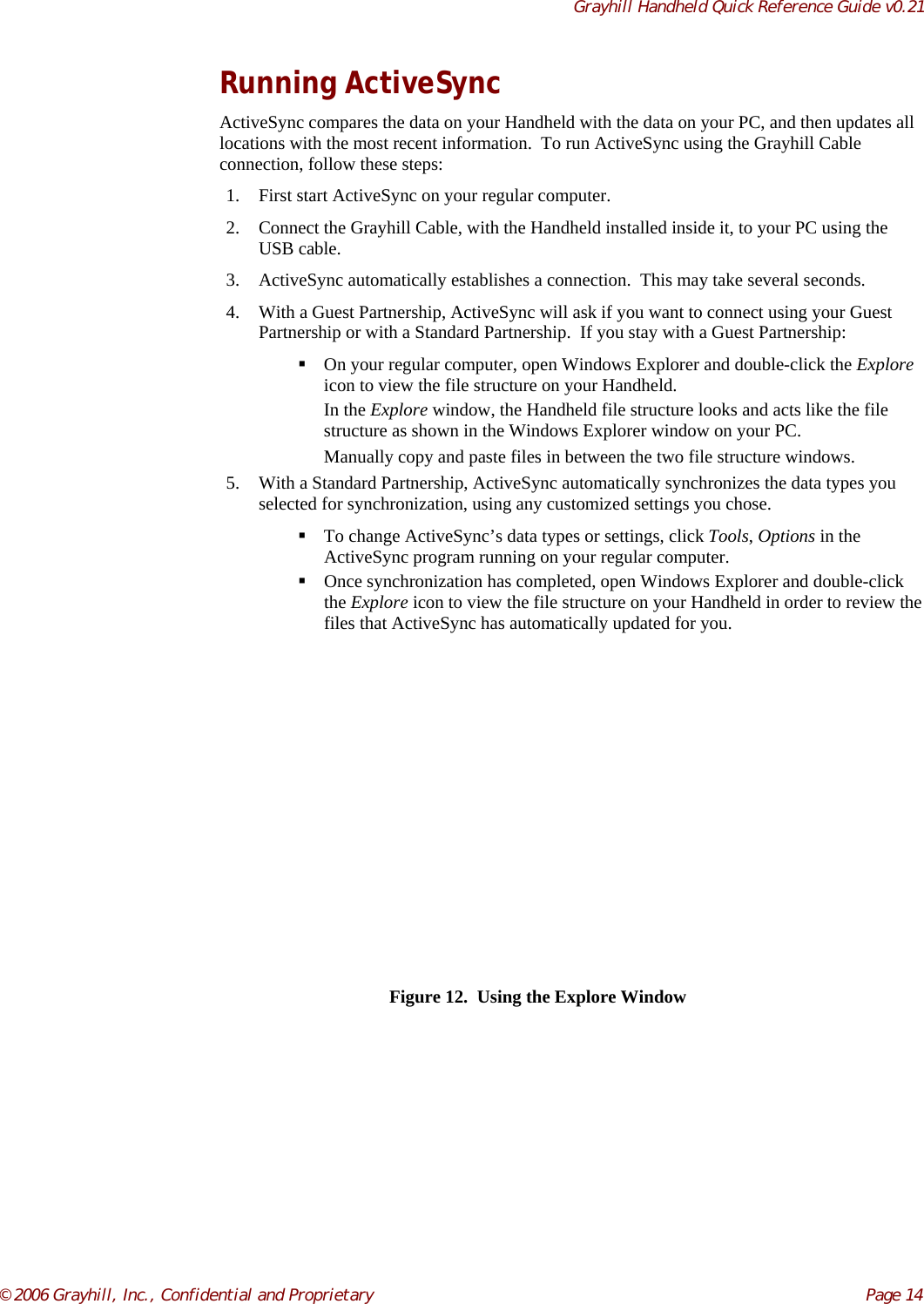 Grayhill Handheld Quick Reference Guide v0.21© 2006 Grayhill, Inc., Confidential and Proprietary     Page 14Running ActiveSyncActiveSync compares the data on your Handheld with the data on your PC, and then updates alllocations with the most recent information.  To run ActiveSync using the Grayhill Cableconnection, follow these steps:1. First start ActiveSync on your regular computer.2. Connect the Grayhill Cable, with the Handheld installed inside it, to your PC using theUSB cable.3. ActiveSync automatically establishes a connection.  This may take several seconds.4. With a Guest Partnership, ActiveSync will ask if you want to connect using your GuestPartnership or with a Standard Partnership.  If you stay with a Guest Partnership: On your regular computer, open Windows Explorer and double-click the Exploreicon to view the file structure on your Handheld.In the Explore window, the Handheld file structure looks and acts like the filestructure as shown in the Windows Explorer window on your PC.Manually copy and paste files in between the two file structure windows.5. With a Standard Partnership, ActiveSync automatically synchronizes the data types youselected for synchronization, using any customized settings you chose. To change ActiveSync’s data types or settings, click Tools, Options in theActiveSync program running on your regular computer. Once synchronization has completed, open Windows Explorer and double-clickthe Explore icon to view the file structure on your Handheld in order to review thefiles that ActiveSync has automatically updated for you.Figure 12.  Using the Explore Window