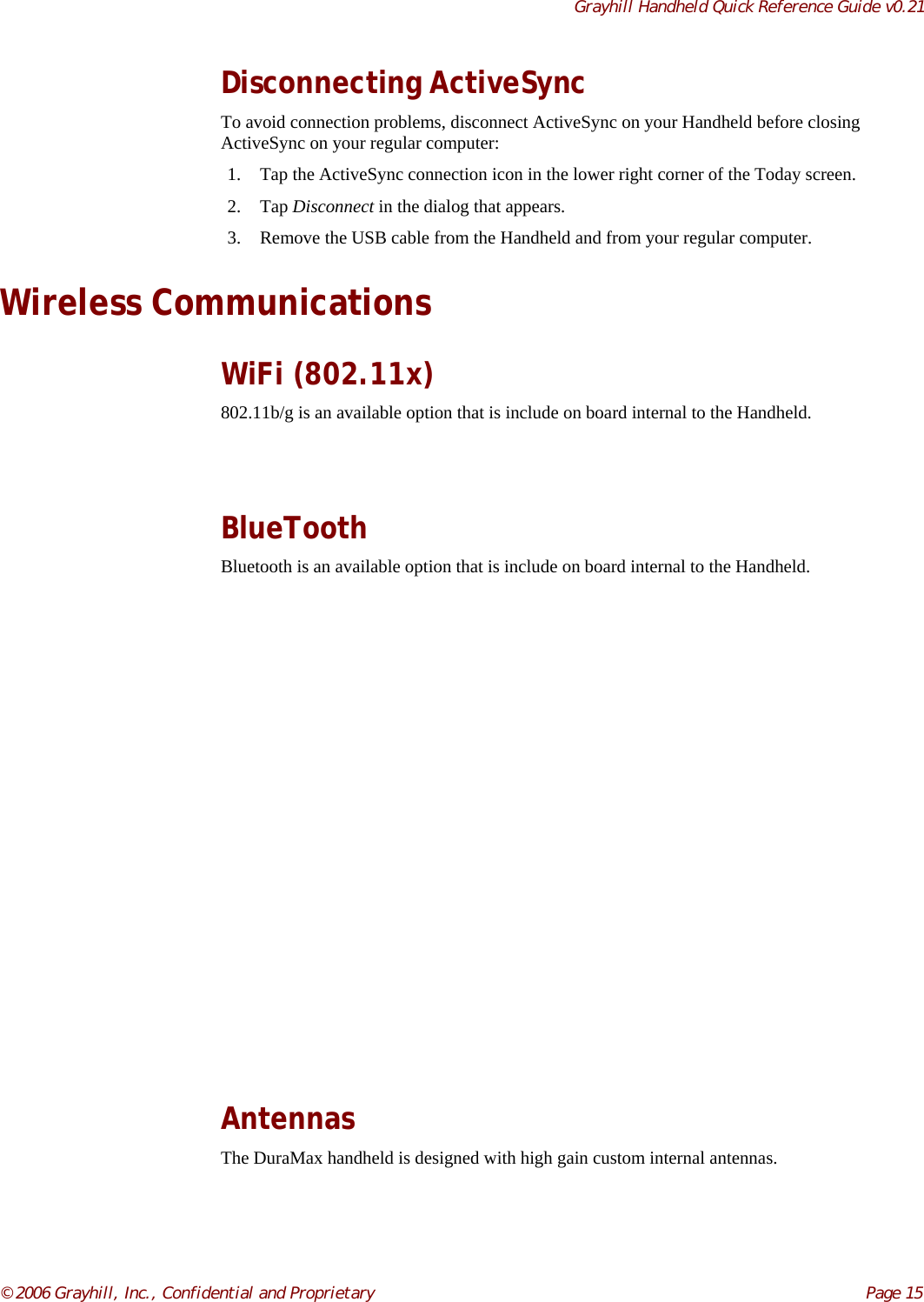 Grayhill Handheld Quick Reference Guide v0.21© 2006 Grayhill, Inc., Confidential and Proprietary     Page 15Disconnecting ActiveSyncTo avoid connection problems, disconnect ActiveSync on your Handheld before closingActiveSync on your regular computer:1. Tap the ActiveSync connection icon in the lower right corner of the Today screen.2. Tap Disconnect in the dialog that appears.3. Remove the USB cable from the Handheld and from your regular computer.Wireless CommunicationsWiFi (802.11x)802.11b/g is an available option that is include on board internal to the Handheld.BlueToothBluetooth is an available option that is include on board internal to the Handheld.AntennasThe DuraMax handheld is designed with high gain custom internal antennas.