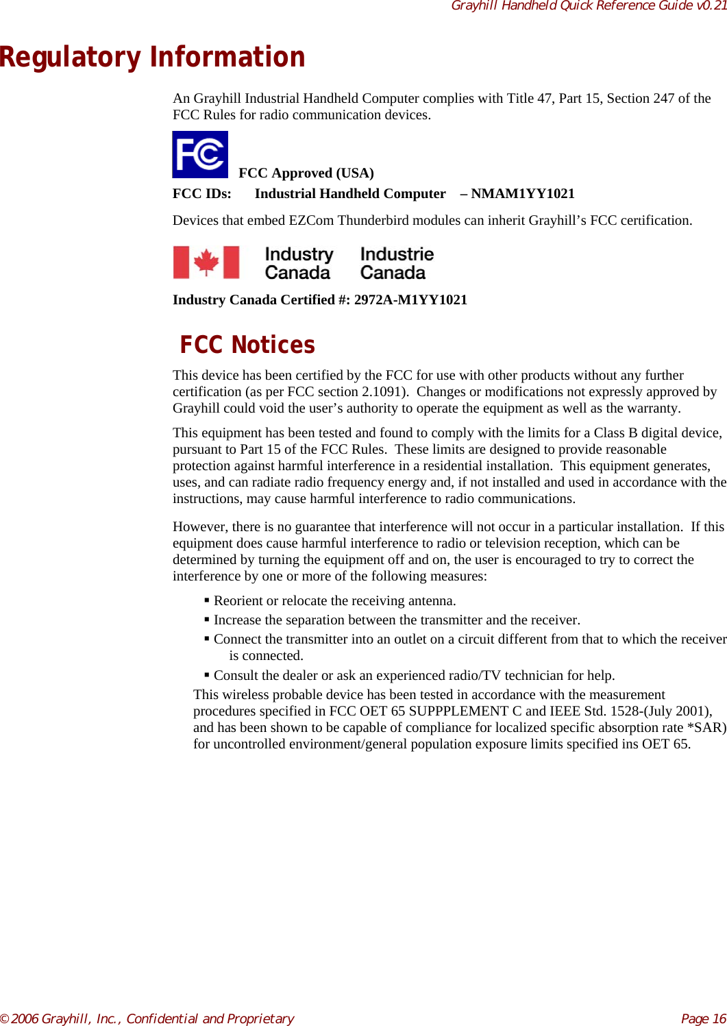 Grayhill Handheld Quick Reference Guide v0.21© 2006 Grayhill, Inc., Confidential and Proprietary     Page 16Regulatory InformationAn Grayhill Industrial Handheld Computer complies with Title 47, Part 15, Section 247 of theFCC Rules for radio communication devices.   FCC Approved (USA)FCC IDs: Industrial Handheld Computer – NMAM1YY1021Devices that embed EZCom Thunderbird modules can inherit Grayhill’s FCC certification.Industry Canada Certified #: 2972A-M1YY1021 FCC NoticesThis device has been certified by the FCC for use with other products without any furthercertification (as per FCC section 2.1091).  Changes or modifications not expressly approved byGrayhill could void the user’s authority to operate the equipment as well as the warranty.This equipment has been tested and found to comply with the limits for a Class B digital device,pursuant to Part 15 of the FCC Rules.  These limits are designed to provide reasonableprotection against harmful interference in a residential installation.  This equipment generates,uses, and can radiate radio frequency energy and, if not installed and used in accordance with theinstructions, may cause harmful interference to radio communications.However, there is no guarantee that interference will not occur in a particular installation.  If thisequipment does cause harmful interference to radio or television reception, which can bedetermined by turning the equipment off and on, the user is encouraged to try to correct theinterference by one or more of the following measures: Reorient or relocate the receiving antenna. Increase the separation between the transmitter and the receiver. Connect the transmitter into an outlet on a circuit different from that to which the receiveris connected. Consult the dealer or ask an experienced radio/TV technician for help.This wireless probable device has been tested in accordance with the measurementprocedures specified in FCC OET 65 SUPPPLEMENT C and IEEE Std. 1528-(July 2001),and has been shown to be capable of compliance for localized specific absorption rate *SAR)for uncontrolled environment/general population exposure limits specified ins OET 65.