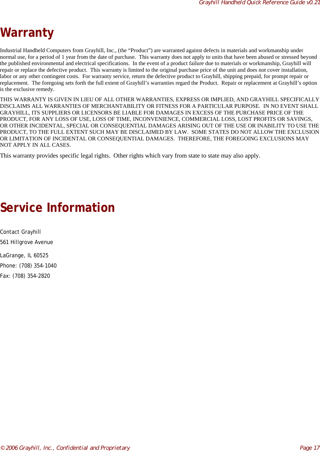 Grayhill Handheld Quick Reference Guide v0.21© 2006 Grayhill, Inc., Confidential and Proprietary     Page 17WarrantyIndustrial Handheld Computers from Grayhill, Inc., (the “Product”) are warranted against defects in materials and workmanship undernormal use, for a period of 1 year from the date of purchase.  This warranty does not apply to units that have been abused or stressed beyondthe published environmental and electrical specifications.  In the event of a product failure due to materials or workmanship, Grayhill willrepair or replace the defective product.  This warranty is limited to the original purchase price of the unit and does not cover installation,labor or any other contingent costs.  For warranty service, return the defective product to Grayhill, shipping prepaid, for prompt repair orreplacement.  The foregoing sets forth the full extent of Grayhill’s warranties regard the Product.  Repair or replacement at Grayhill’s optionis the exclusive remedy.THIS WARRANTY IS GIVEN IN LIEU OF ALL OTHER WARRANTIES, EXPRESS OR IMPLIED, AND GRAYHILL SPECIFICALLYDISCLAIMS ALL WARRANTIES OF MERCHANTABILITY OR FITNESS FOR A PARTICULAR PURPOSE.  IN NO EVENT SHALLGRAYHILL, ITS SUPPLIERS OR LICENSORS BE LIABLE FOR DAMAGES IN EXCESS OF THE PURCHASE PRICE OF THEPRODUCT, FOR ANY LOSS OF USE, LOSS OF TIME, INCONVENIENCE, COMMERCIAL LOSS, LOST PROFITS OR SAVINGS,OR OTHER INCIDENTAL, SPECIAL OR CONSEQUENTIAL DAMAGES ARISING OUT OF THE USE OR INABILITY TO USE THEPRODUCT, TO THE FULL EXTENT SUCH MAY BE DISCLAIMED BY LAW.  SOME STATES DO NOT ALLOW THE EXCLUSIONOR LIMITATION OF INCIDENTAL OR CONSEQUENTIAL DAMAGES.  THEREFORE, THE FOREGOING EXCLUSIONS MAYNOT APPLY IN ALL CASES.This warranty provides specific legal rights.  Other rights which vary from state to state may also apply.Service InformationContact Grayhill561 Hillgrove AvenueLaGrange, IL 60525Phone: (708) 354-1040Fax: (708) 354-2820