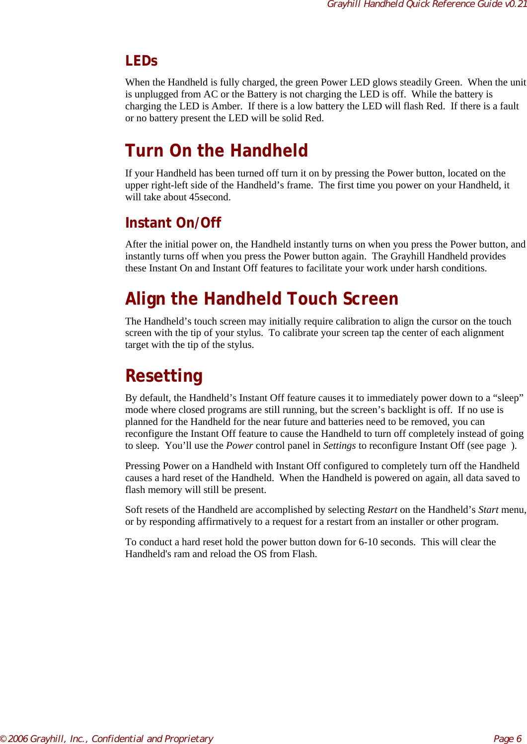Grayhill Handheld Quick Reference Guide v0.21© 2006 Grayhill, Inc., Confidential and Proprietary     Page 6LEDsWhen the Handheld is fully charged, the green Power LED glows steadily Green.  When the unitis unplugged from AC or the Battery is not charging the LED is off.  While the battery ischarging the LED is Amber.  If there is a low battery the LED will flash Red.  If there is a faultor no battery present the LED will be solid Red.Turn On the HandheldIf your Handheld has been turned off turn it on by pressing the Power button, located on theupper right-left side of the Handheld’s frame.  The first time you power on your Handheld, itwill take about 45second.Instant On/OffAfter the initial power on, the Handheld instantly turns on when you press the Power button, andinstantly turns off when you press the Power button again.  The Grayhill Handheld providesthese Instant On and Instant Off features to facilitate your work under harsh conditions.Align the Handheld Touch ScreenThe Handheld’s touch screen may initially require calibration to align the cursor on the touchscreen with the tip of your stylus.  To calibrate your screen tap the center of each alignmenttarget with the tip of the stylus.ResettingBy default, the Handheld’s Instant Off feature causes it to immediately power down to a “sleep”mode where closed programs are still running, but the screen’s backlight is off.  If no use isplanned for the Handheld for the near future and batteries need to be removed, you canreconfigure the Instant Off feature to cause the Handheld to turn off completely instead of goingto sleep.  You’ll use the Power control panel in Settings to reconfigure Instant Off (see page  ).Pressing Power on a Handheld with Instant Off configured to completely turn off the Handheldcauses a hard reset of the Handheld.  When the Handheld is powered on again, all data saved toflash memory will still be present.Soft resets of the Handheld are accomplished by selecting Restart on the Handheld’s Start menu,or by responding affirmatively to a request for a restart from an installer or other program.To conduct a hard reset hold the power button down for 6-10 seconds.  This will clear theHandheld&apos;s ram and reload the OS from Flash.