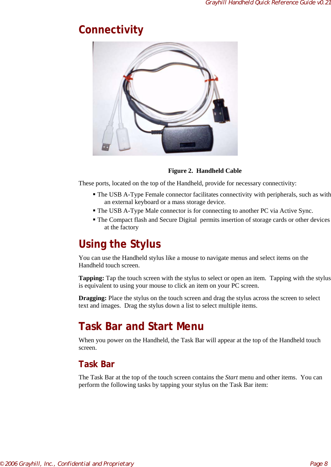 Grayhill Handheld Quick Reference Guide v0.21© 2006 Grayhill, Inc., Confidential and Proprietary     Page 8ConnectivityFigure 2.  Handheld CableThese ports, located on the top of the Handheld, provide for necessary connectivity: The USB A-Type Female connector facilitates connectivity with peripherals, such as withan external keyboard or a mass storage device. The USB A-Type Male connector is for connecting to another PC via Active Sync. The Compact flash and Secure Digital  permits insertion of storage cards or other devicesat the factoryUsing the StylusYou can use the Handheld stylus like a mouse to navigate menus and select items on theHandheld touch screen.Tapping: Tap the touch screen with the stylus to select or open an item.  Tapping with the stylusis equivalent to using your mouse to click an item on your PC screen.Dragging: Place the stylus on the touch screen and drag the stylus across the screen to selecttext and images.  Drag the stylus down a list to select multiple items.Task Bar and Start MenuWhen you power on the Handheld, the Task Bar will appear at the top of the Handheld touchscreen.Task BarThe Task Bar at the top of the touch screen contains the Start menu and other items.  You canperform the following tasks by tapping your stylus on the Task Bar item: