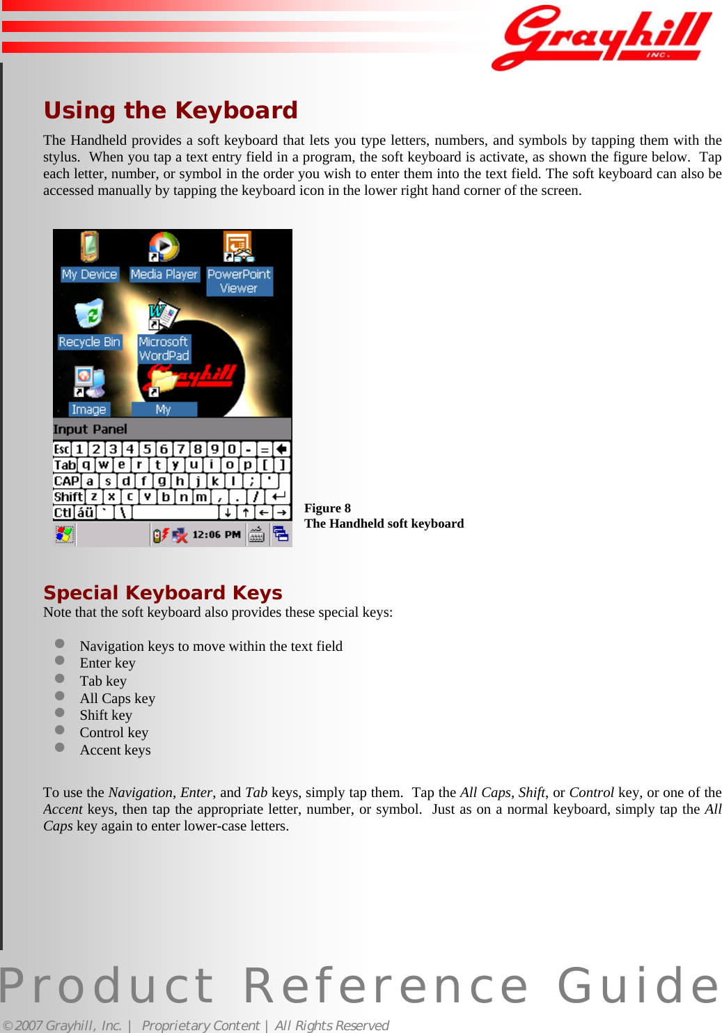 Product Reference Guide© 2007 Grayhill, Inc. |  Proprietary Content | All Rights ReservedUsing the KeyboardThe Handheld provides a soft keyboard that lets you type letters, numbers, and symbols by tapping them with thestylus.  When you tap a text entry field in a program, the soft keyboard is activate, as shown the figure below.  Tapeach letter, number, or symbol in the order you wish to enter them into the text field. The soft keyboard can also beaccessed manually by tapping the keyboard icon in the lower right hand corner of the screen.Special Keyboard KeysNote that the soft keyboard also provides these special keys:• Navigation keys to move within the text field• Enter key• Tab key• All Caps key• Shift key• Control key• Accent keysTo use the Navigation, Enter, and Tab keys, simply tap them.  Tap the All Caps, Shift, or Control key, or one of theAccent keys, then tap the appropriate letter, number, or symbol.  Just as on a normal keyboard, simply tap the AllCaps key again to enter lower-case letters.10Figure 8The Handheld soft keyboard