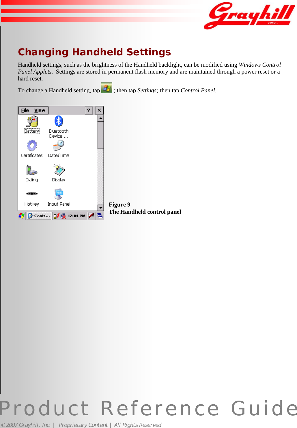 Product Reference Guide© 2007 Grayhill, Inc. |  Proprietary Content | All Rights Reserved 11Changing Handheld SettingsHandheld settings, such as the brightness of the Handheld backlight, can be modified using Windows ControlPanel Applets.  Settings are stored in permanent flash memory and are maintained through a power reset or ahard reset.To change a Handheld setting, tap   ; then tap Settings;then tap Control Panel.Figure 9The Handheld control panel