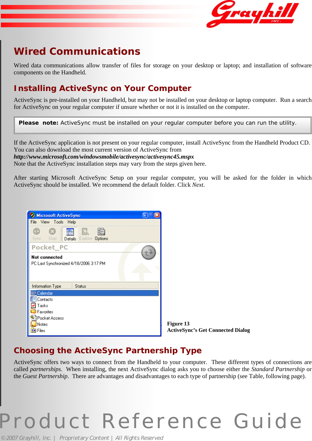 Product Reference Guide© 2007 Grayhill, Inc. |  Proprietary Content | All Rights ReservedWired CommunicationsWired data communications allow transfer of files for storage on your desktop or laptop; and installation of softwarecomponents on the Handheld.Installing ActiveSync on Your ComputerActiveSync is pre-installed on your Handheld, but may not be installed on your desktop or laptop computer.  Run a searchfor ActiveSync on your regular computer if unsure whether or not it is installed on the computer.If the ActiveSync application is not present on your regular computer, install ActiveSync from the Handheld Product CD.You can also download the most current version of ActiveSync fromhttp://www.microsoft.com/windowsmobile/activesync/activesync45.mspxNote that the ActiveSync installation steps may vary from the steps given here.After starting Microsoft ActiveSync Setup on your regular computer, you will be asked for the folder in whichActiveSync should be installed. We recommend the default folder. Click Next.Choosing the ActiveSync Partnership TypeActiveSync offers two ways to connect from the Handheld to your computer.  These different types of connections arecalled partnerships.  When installing, the next ActiveSync dialog asks you to choose either the Standard Partnership orthe Guest Partnership.  There are advantages and disadvantages to each type of partnership (see Table, following page).Please  note: ActiveSync must be installed on your regular computer before you can run the utility.Figure 13ActiveSync’s Get Connected Dialog14