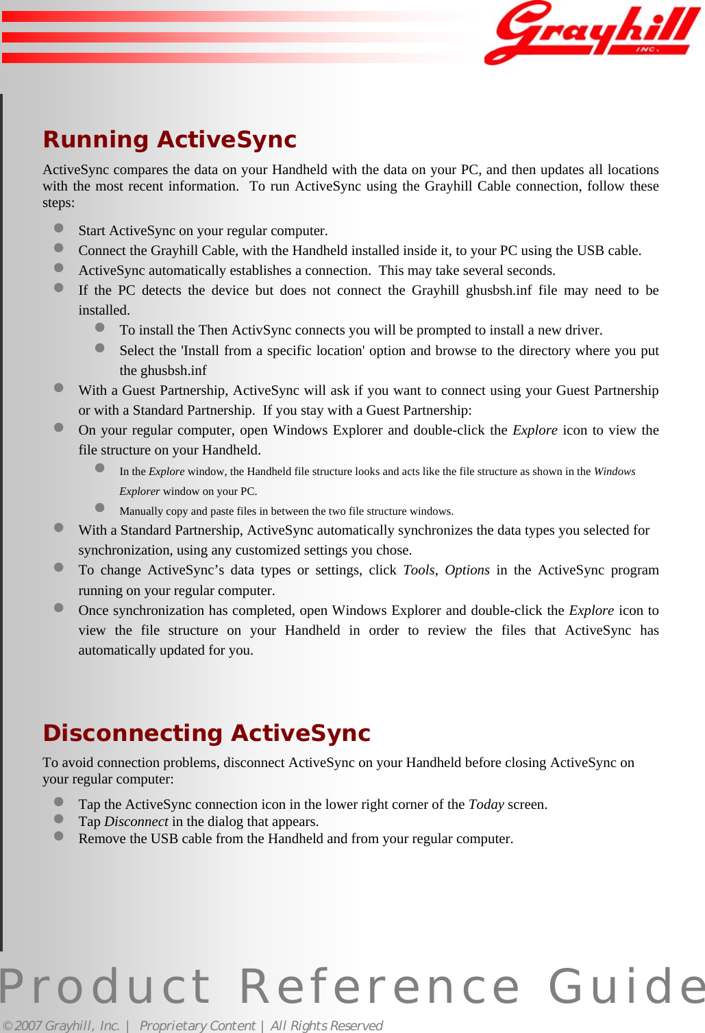 Product Reference Guide© 2007 Grayhill, Inc. |  Proprietary Content | All Rights ReservedRunning ActiveSyncActiveSync compares the data on your Handheld with the data on your PC, and then updates all locationswith the most recent information.  To run ActiveSync using the Grayhill Cable connection, follow thesesteps:• Start ActiveSync on your regular computer.• Connect the Grayhill Cable, with the Handheld installed inside it, to your PC using the USB cable.• ActiveSync automatically establishes a connection.  This may take several seconds.• If the PC detects the device but does not connect the Grayhill ghusbsh.inf file may need to beinstalled.• To install the Then ActivSync connects you will be prompted to install a new driver.• Select the &apos;Install from a specific location&apos; option and browse to the directory where you putthe ghusbsh.inf• With a Guest Partnership, ActiveSync will ask if you want to connect using your Guest Partnershipor with a Standard Partnership.  If you stay with a Guest Partnership:• On your regular computer, open Windows Explorer and double-click the Explore icon to view thefile structure on your Handheld.• In the Explore window, the Handheld file structure looks and acts like the file structure as shown in the WindowsExplorer window on your PC.• Manually copy and paste files in between the two file structure windows.• With a Standard Partnership, ActiveSync automatically synchronizes the data types you selected forsynchronization, using any customized settings you chose.• To change ActiveSync’s data types or settings, click Tools,  Options in the ActiveSync programrunning on your regular computer.• Once synchronization has completed, open Windows Explorer and double-click the Explore icon toview the file structure on your Handheld in order to review the files that ActiveSync hasautomatically updated for you.Disconnecting ActiveSyncTo avoid connection problems, disconnect ActiveSync on your Handheld before closing ActiveSync onyour regular computer:• Tap the ActiveSync connection icon in the lower right corner of the Today screen.• Tap Disconnect in the dialog that appears.• Remove the USB cable from the Handheld and from your regular computer.17