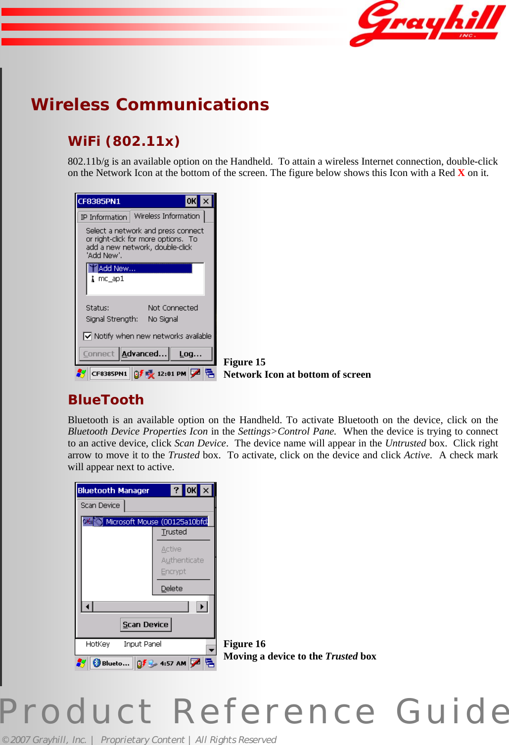 Product Reference Guide© 2007 Grayhill, Inc. |  Proprietary Content | All Rights ReservedWireless CommunicationsWiFi (802.11x)802.11b/g is an available option on the Handheld.  To attain a wireless Internet connection, double-clickon the Network Icon at the bottom of the screen. The figure below shows this Icon with a Red X on it.BlueToothBluetooth is an available option on the Handheld. To activate Bluetooth on the device, click on theBluetooth Device Properties Icon in the Settings&gt;Control Pane.  When the device is trying to connectto an active device, click Scan Device.  The device name will appear in the Untrusted box.  Click rightarrow to move it to the Trusted box.  To activate, click on the device and click Active.  A check markwill appear next to active.Figure 15Network Icon at bottom of screenFigure 16Moving a device to the Trusted box18