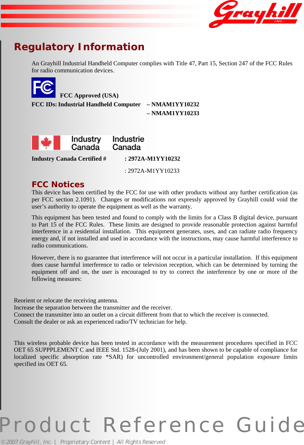Product Reference Guide© 2007 Grayhill, Inc. |  Proprietary Content | All Rights ReservedRegulatory InformationAn Grayhill Industrial Handheld Computer complies with Title 47, Part 15, Section 247 of the FCC Rulesfor radio communication devices.   FCC Approved (USA)FCC IDs: Industrial Handheld Computer – NMAM1YY10232– NMAM1YY10233Industry Canada Certified # : 2972A-M1YY10232: 2972A-M1YY10233FCC NoticesThis device has been certified by the FCC for use with other products without any further certification (asper FCC section 2.1091).  Changes or modifications not expressly approved by Grayhill could void theuser’s authority to operate the equipment as well as the warranty.This equipment has been tested and found to comply with the limits for a Class B digital device, pursuantto Part 15 of the FCC Rules.  These limits are designed to provide reasonable protection against harmfulinterference in a residential installation.  This equipment generates, uses, and can radiate radio frequencyenergy and, if not installed and used in accordance with the instructions, may cause harmful interference toradio communications.However, there is no guarantee that interference will not occur in a particular installation.  If this equipmentdoes cause harmful interference to radio or television reception, which can be determined by turning theequipment off and on, the user is encouraged to try to correct the interference by one or more of thefollowing measures:Reorient or relocate the receiving antenna.Increase the separation between the transmitter and the receiver.Connect the transmitter into an outlet on a circuit different from that to which the receiver is connected.Consult the dealer or ask an experienced radio/TV technician for help.This wireless probable device has been tested in accordance with the measurement procedures specified in FCCOET 65 SUPPPLEMENT C and IEEE Std. 1528-(July 2001), and has been shown to be capable of compliance forlocalized specific absorption rate *SAR) for uncontrolled environment/general population exposure limitsspecified ins OET 65.20
