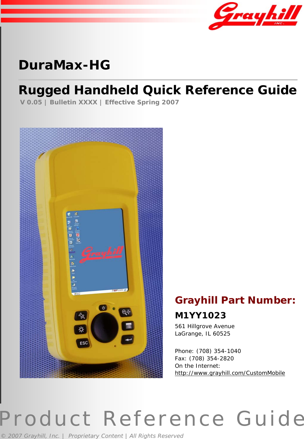 Product Reference Guide© 2007 Grayhill, Inc. |  Proprietary Content | All Rights ReservedDuraMax-HGRugged Handheld Quick Reference GuideV 0.05 | Bulletin XXXX | Effective Spring 2007Grayhill Part Number:M1YY1023561 Hillgrove AvenueLaGrange, IL 60525Phone: (708) 354-1040Fax: (708) 354-2820On the Internet:http://www.grayhill.com/CustomMobile