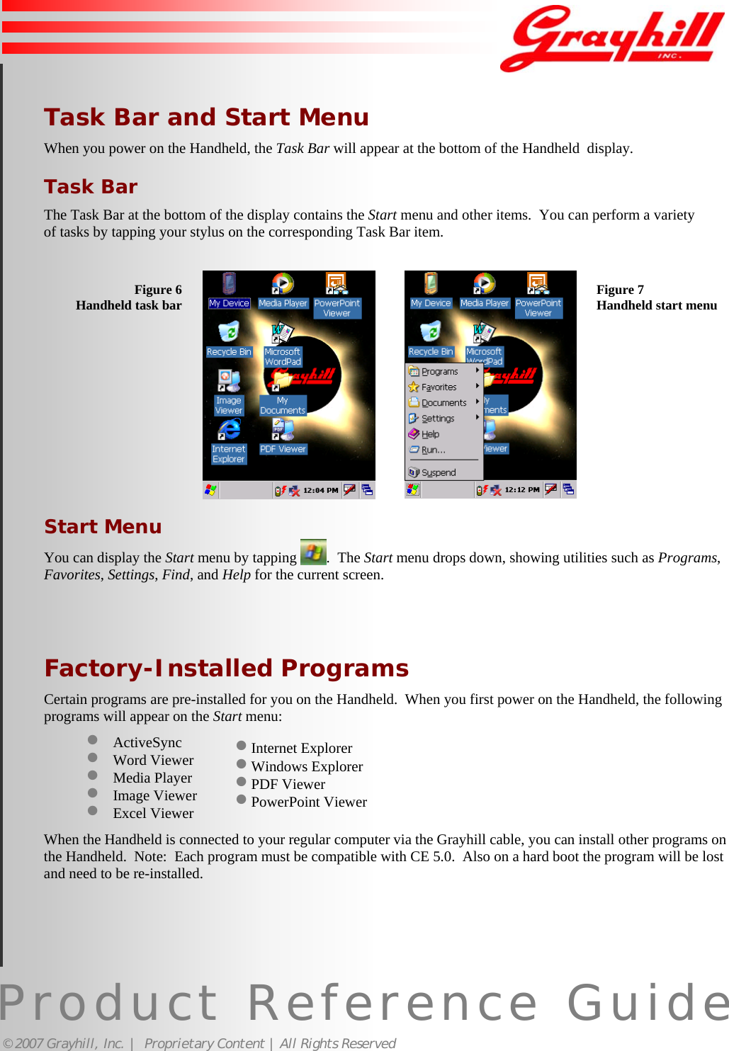 Product Reference Guide© 2007 Grayhill, Inc. |  Proprietary Content | All Rights Reserved9• Internet Explorer• Windows Explorer• PDF Viewer• PowerPoint ViewerTask Bar and Start MenuWhen you power on the Handheld, the Task Bar will appear at the bottom of the Handheld  display.Task BarThe Task Bar at the bottom of the display contains the Start menu and other items.  You can perform a varietyof tasks by tapping your stylus on the corresponding Task Bar item.Figure 6Handheld task bar Figure 7Handheld start menuStart MenuYou can display the Start menu by tapping  .  The Start menu drops down, showing utilities such as Programs,Favorites, Settings, Find, and Help for the current screen.Factory-Installed ProgramsCertain programs are pre-installed for you on the Handheld.  When you first power on the Handheld, the followingprograms will appear on the Start menu:• ActiveSync• Word Viewer• Media Player• Image Viewer• Excel ViewerWhen the Handheld is connected to your regular computer via the Grayhill cable, you can install other programs onthe Handheld.  Note:  Each program must be compatible with CE 5.0.  Also on a hard boot the program will be lostand need to be re-installed.