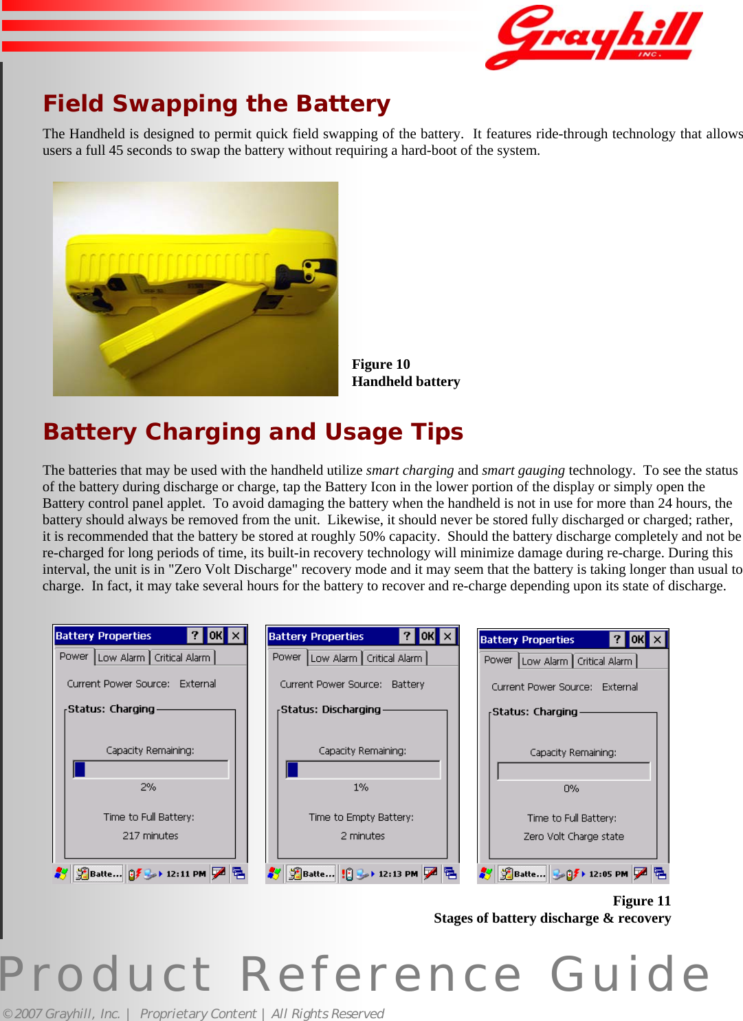 Product Reference Guide© 2007 Grayhill, Inc. |  Proprietary Content | All Rights Reserved12Figure 10Handheld batteryField Swapping the BatteryThe Handheld is designed to permit quick field swapping of the battery.  It features ride-through technology that allowsusers a full 45 seconds to swap the battery without requiring a hard-boot of the system.Battery Charging and Usage TipsThe batteries that may be used with the handheld utilize smart charging and smart gauging technology.  To see the statusof the battery during discharge or charge, tap the Battery Icon in the lower portion of the display or simply open theBattery control panel applet.  To avoid damaging the battery when the handheld is not in use for more than 24 hours, thebattery should always be removed from the unit.  Likewise, it should never be stored fully discharged or charged; rather,it is recommended that the battery be stored at roughly 50% capacity.  Should the battery discharge completely and not bere-charged for long periods of time, its built-in recovery technology will minimize damage during re-charge. During thisinterval, the unit is in &quot;Zero Volt Discharge&quot; recovery mode and it may seem that the battery is taking longer than usual tocharge.  In fact, it may take several hours for the battery to recover and re-charge depending upon its state of discharge.           Figure 11Stages of battery discharge &amp; recovery