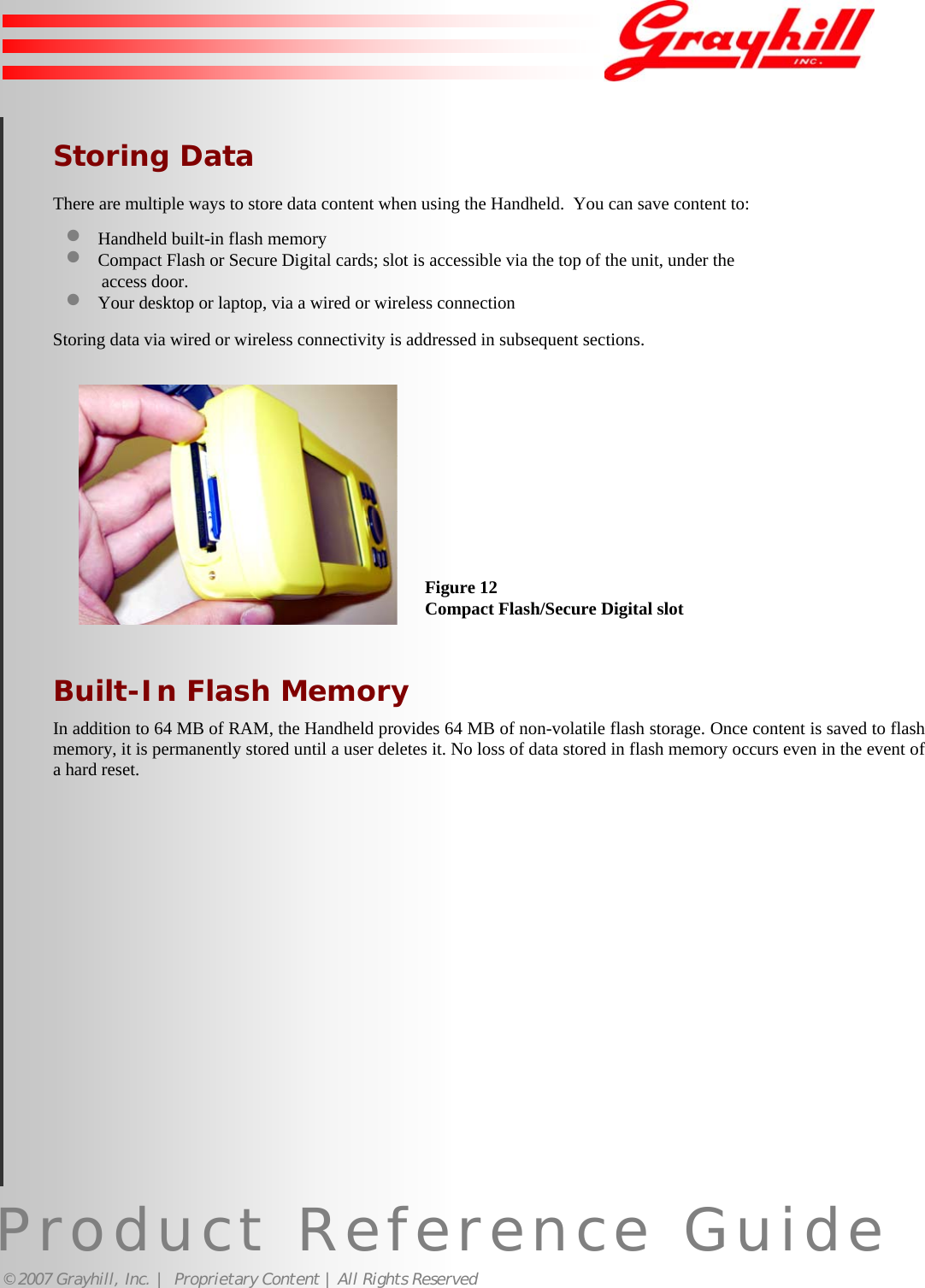 Product Reference Guide© 2007 Grayhill, Inc. |  Proprietary Content | All Rights ReservedStoring DataThere are multiple ways to store data content when using the Handheld.  You can save content to:• Handheld built-in flash memory• Compact Flash or Secure Digital cards; slot is accessible via the top of the unit, under the        access door.• Your desktop or laptop, via a wired or wireless connectionStoring data via wired or wireless connectivity is addressed in subsequent sections.Built-In Flash MemoryIn addition to 64 MB of RAM, the Handheld provides 64 MB of non-volatile flash storage. Once content is saved to flashmemory, it is permanently stored until a user deletes it. No loss of data stored in flash memory occurs even in the event ofa hard reset.Figure 12Compact Flash/Secure Digital slot13