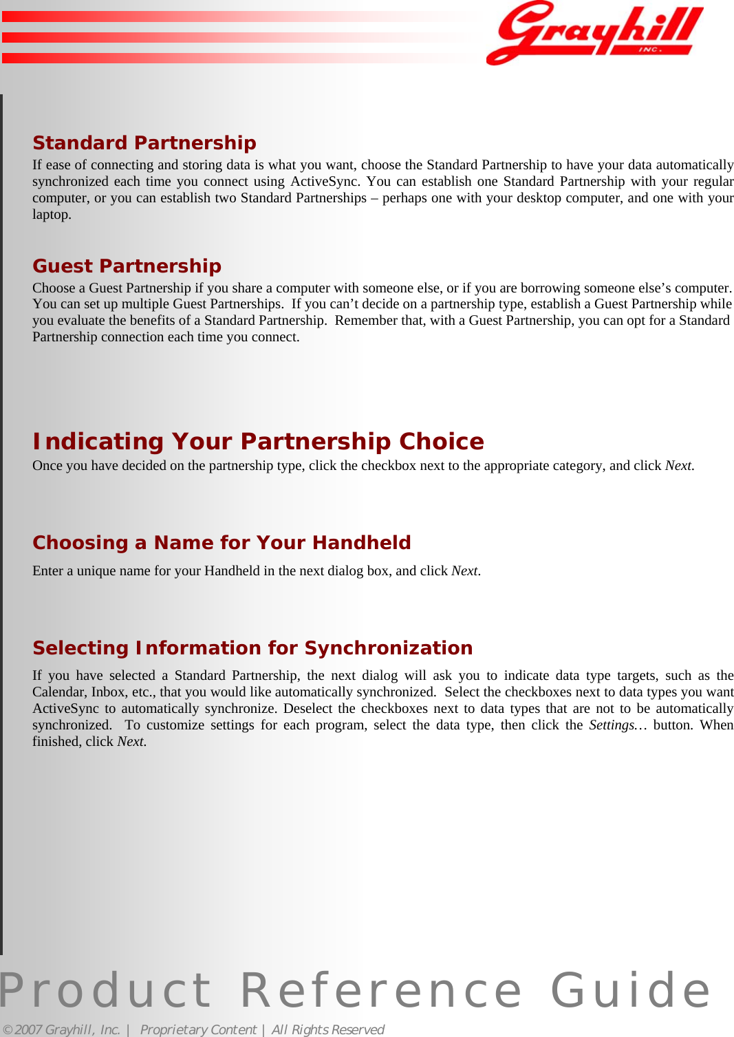 Product Reference Guide© 2007 Grayhill, Inc. |  Proprietary Content | All Rights ReservedStandard PartnershipIf ease of connecting and storing data is what you want, choose the Standard Partnership to have your data automaticallysynchronized each time you connect using ActiveSync. You can establish one Standard Partnership with your regularcomputer, or you can establish two Standard Partnerships – perhaps one with your desktop computer, and one with yourlaptop.Guest PartnershipChoose a Guest Partnership if you share a computer with someone else, or if you are borrowing someone else’s computer.You can set up multiple Guest Partnerships.  If you can’t decide on a partnership type, establish a Guest Partnership whileyou evaluate the benefits of a Standard Partnership.  Remember that, with a Guest Partnership, you can opt for a StandardPartnership connection each time you connect.Indicating Your Partnership ChoiceOnce you have decided on the partnership type, click the checkbox next to the appropriate category, and click Next.Choosing a Name for Your HandheldEnter a unique name for your Handheld in the next dialog box, and click Next.Selecting Information for SynchronizationIf you have selected a Standard Partnership, the next dialog will ask you to indicate data type targets, such as theCalendar, Inbox, etc., that you would like automatically synchronized.  Select the checkboxes next to data types you wantActiveSync to automatically synchronize. Deselect the checkboxes next to data types that are not to be automaticallysynchronized.  To customize settings for each program, select the data type, then click the Settings… button. Whenfinished, click Next. 16