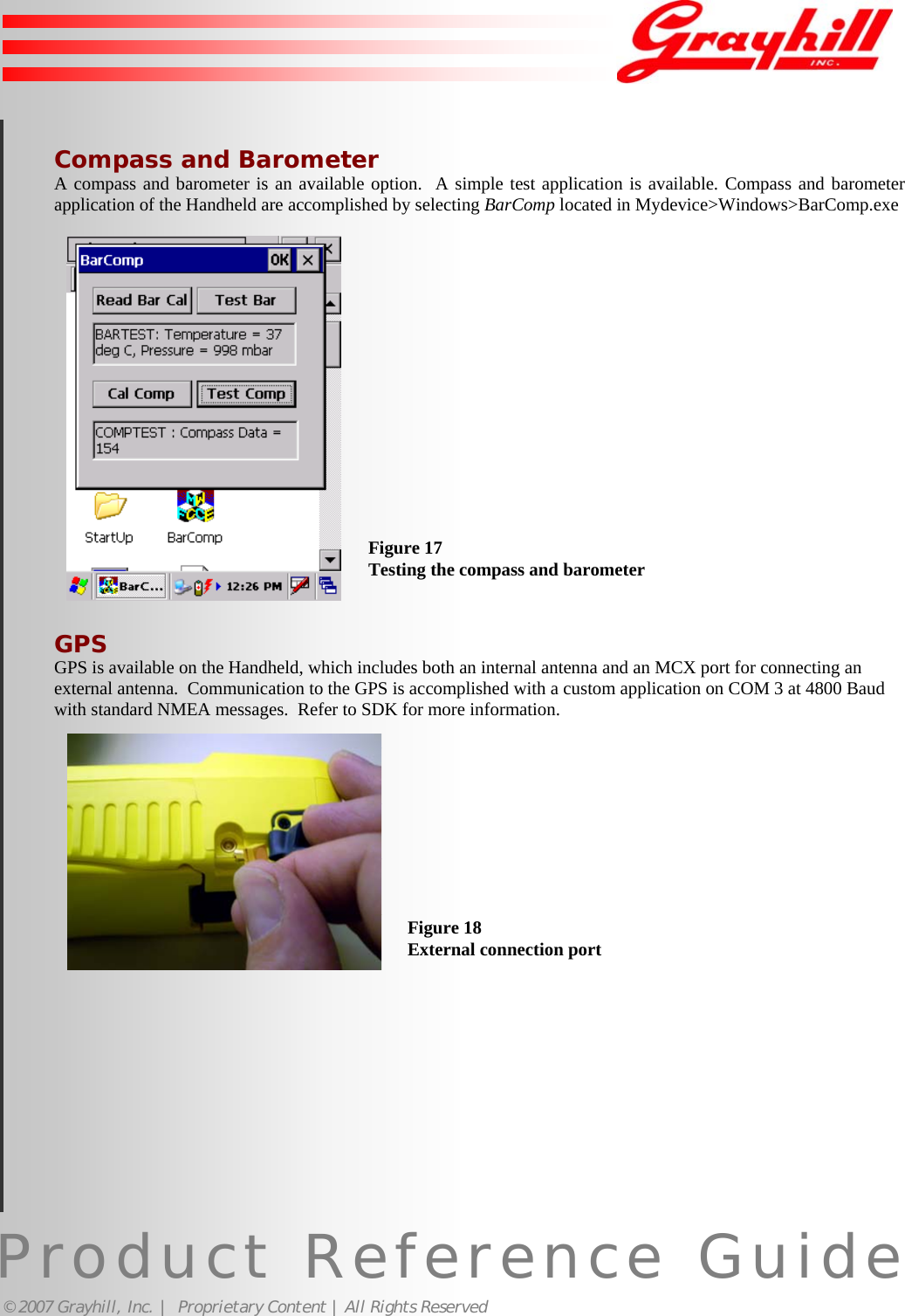 Product Reference Guide© 2007 Grayhill, Inc. |  Proprietary Content | All Rights Reserved19Compass and BarometerA compass and barometer is an available option.  A simple test application is available. Compass and barometerapplication of the Handheld are accomplished by selecting BarComp located in Mydevice&gt;Windows&gt;BarComp.exeGPSGPS is available on the Handheld, which includes both an internal antenna and an MCX port for connecting anexternal antenna.  Communication to the GPS is accomplished with a custom application on COM 3 at 4800 Baudwith standard NMEA messages.  Refer to SDK for more information.Figure 17Testing the compass and barometerFigure 18External connection port