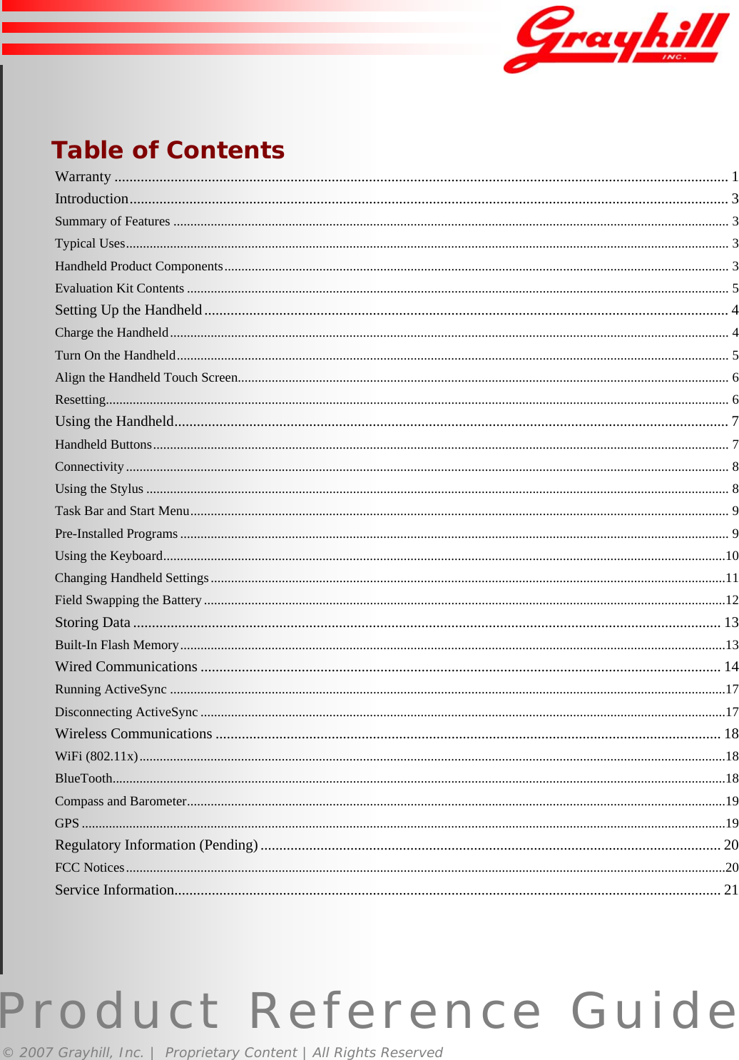 Product Reference Guide© 2007 Grayhill, Inc. |  Proprietary Content | All Rights Reserved  Table of ContentsWarranty .................................................................................................................................................................... 1Introduction................................................................................................................................................................ 3Summary of Features .................................................................................................................................................................... 3Typical Uses.................................................................................................................................................................................. 3Handheld Product Components..................................................................................................................................................... 3Evaluation Kit Contents ................................................................................................................................................................ 5Setting Up the Handheld............................................................................................................................................ 4Charge the Handheld..................................................................................................................................................................... 4Turn On the Handheld................................................................................................................................................................... 5Align the Handheld Touch Screen................................................................................................................................................. 6Resetting........................................................................................................................................................................................ 6Using the Handheld.................................................................................................................................................... 7Handheld Buttons.......................................................................................................................................................................... 7Connectivity.................................................................................................................................................................................. 8Using the Stylus ............................................................................................................................................................................ 8Task Bar and Start Menu............................................................................................................................................................... 9Pre-Installed Programs .................................................................................................................................................................. 9Using the Keyboard......................................................................................................................................................................10Changing Handheld Settings........................................................................................................................................................11Field Swapping the Battery..........................................................................................................................................................12Storing Data ............................................................................................................................................................. 13Built-In Flash Memory.................................................................................................................................................................13Wired Communications ........................................................................................................................................... 14Running ActiveSync ....................................................................................................................................................................17Disconnecting ActiveSync ...........................................................................................................................................................17Wireless Communications ....................................................................................................................................... 18WiFi (802.11x).............................................................................................................................................................................18BlueTooth.....................................................................................................................................................................................18Compass and Barometer...............................................................................................................................................................19GPS ..............................................................................................................................................................................................19Regulatory Information (Pending)........................................................................................................................... 20FCC Notices.................................................................................................................................................................................20Service Information.................................................................................................................................................. 212