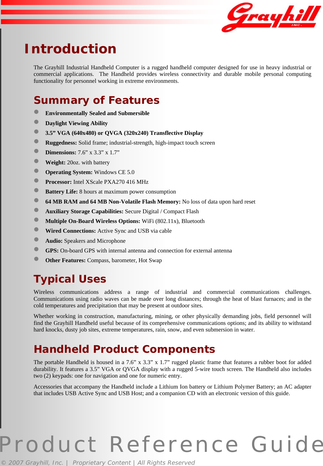 Product Reference Guide© 2007 Grayhill, Inc. |  Proprietary Content | All Rights ReservedIntroductionThe Grayhill Industrial Handheld Computer is a rugged handheld computer designed for use in heavy industrial orcommercial applications.  The Handheld provides wireless connectivity and durable mobile personal computingfunctionality for personnel working in extreme environments.Summary of Features• Environmentally Sealed and Submersible• Daylight Viewing Ability• 3.5” VGA (640x480) or QVGA (320x240) Transflective Display• Ruggedness: Solid frame; industrial-strength, high-impact touch screen• Dimensions: 7.6” x 3.3” x 1.7”• Weight: 20oz. with battery• Operating System: Windows CE 5.0• Processor: Intel XScale PXA270 416 MHz• Battery Life: 8 hours at maximum power consumption• 64 MB RAM and 64 MB Non-Volatile Flash Memory: No loss of data upon hard reset• Auxiliary Storage Capabilities: Secure Digital / Compact Flash• Multiple On-Board Wireless Options: WiFi (802.11x), Bluetooth• Wired Connections: Active Sync and USB via cable• Audio: Speakers and Microphone• GPS: On-board GPS with internal antenna and connection for external antenna• Other Features: Compass, barometer, Hot SwapTypical UsesWireless communications address a range of industrial and commercial communications challenges.Communications using radio waves can be made over long distances; through the heat of blast furnaces; and in thecold temperatures and precipitation that may be present at outdoor sites.Whether working in construction, manufacturing, mining, or other physically demanding jobs, field personnel willfind the Grayhill Handheld useful because of its comprehensive communications options; and its ability to withstandhard knocks, dusty job sites, extreme temperatures, rain, snow, and even submersion in water.Handheld Product ComponentsThe portable Handheld is housed in a 7.6” x 3.3” x 1.7” rugged plastic frame that features a rubber boot for addeddurability. It features a 3.5” VGA or QVGA display with a rugged 5-wire touch screen. The Handheld also includestwo (2) keypads: one for navigation and one for numeric entry.Accessories that accompany the Handheld include a Lithium Ion battery or Lithium Polymer Battery; an AC adapterthat includes USB Active Sync and USB Host; and a companion CD with an electronic version of this guide.3