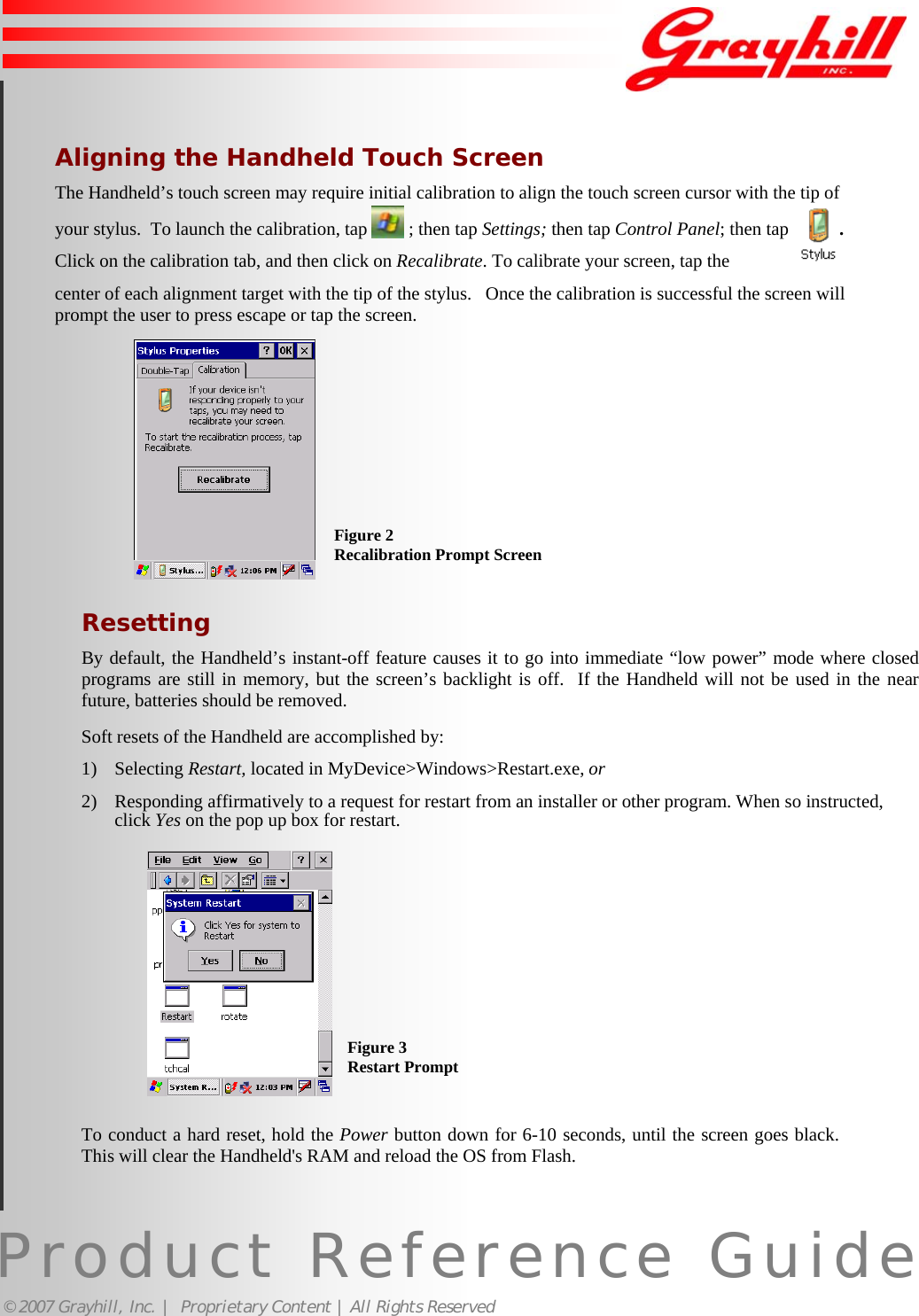 Product Reference Guide© 2007 Grayhill, Inc. |  Proprietary Content | All Rights ReservedAligning the Handheld Touch ScreenThe Handheld’s touch screen may require initial calibration to align the touch screen cursor with the tip ofyour stylus.  To launch the calibration, tap   ; then tap Settings; then tap Control Panel; then tap           .   Click on the calibration tab, and then click on Recalibrate. To calibrate your screen, tap thecenter of each alignment target with the tip of the stylus.   Once the calibration is successful the screen willprompt the user to press escape or tap the screen.ResettingBy default, the Handheld’s instant-off feature causes it to go into immediate “low power” mode where closedprograms are still in memory, but the screen’s backlight is off.  If the Handheld will not be used in the nearfuture, batteries should be removed.Soft resets of the Handheld are accomplished by:1) Selecting Restart, located in MyDevice&gt;Windows&gt;Restart.exe, or2) Responding affirmatively to a request for restart from an installer or other program. When so instructed,click Yes on the pop up box for restart.To conduct a hard reset, hold the Power button down for 6-10 seconds, until the screen goes black.This will clear the Handheld&apos;s RAM and reload the OS from Flash.Figure 2Recalibration Prompt ScreenFigure 3Restart Prompt6