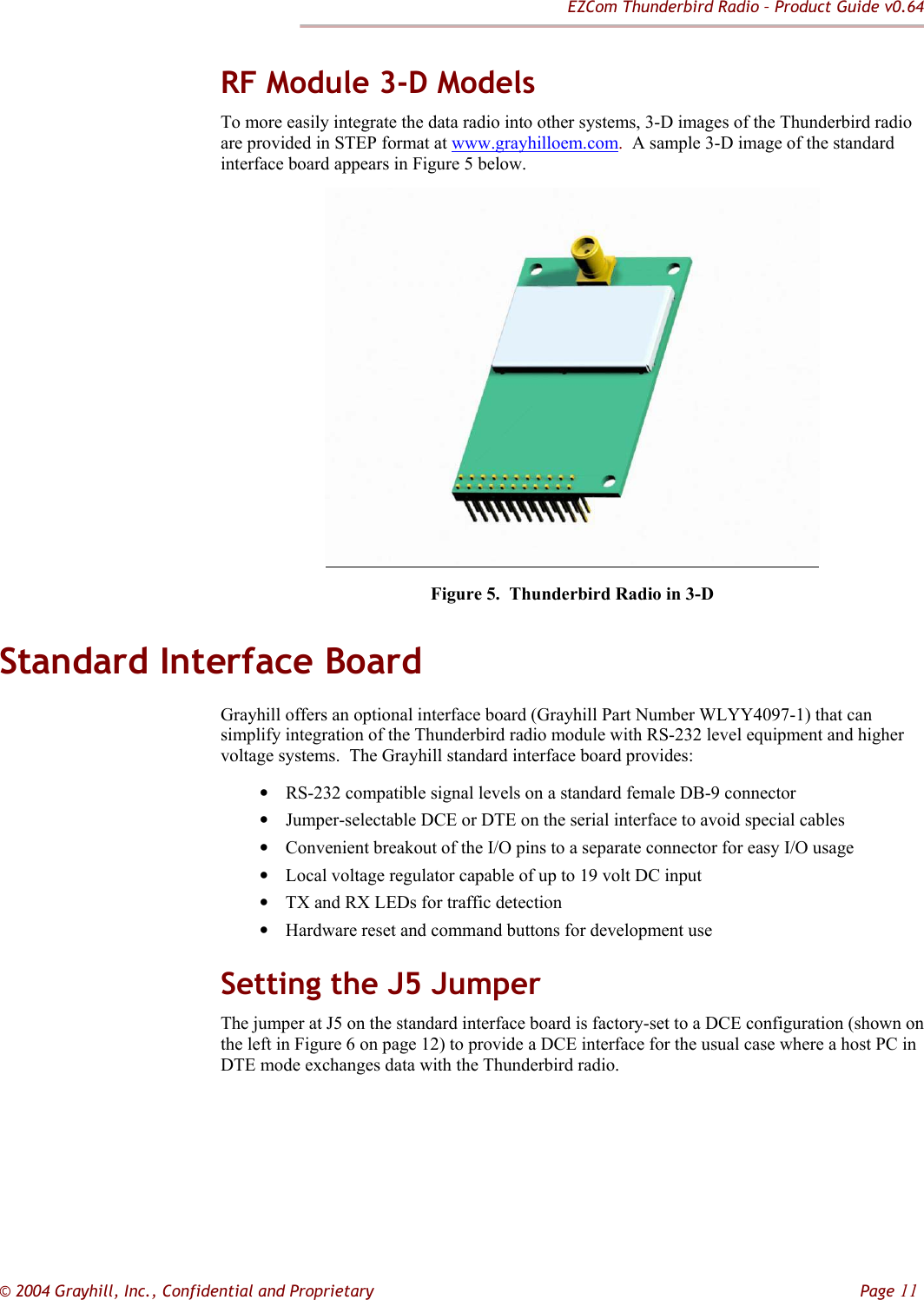 EZCom Thunderbird Radio – Product Guide v0.64  © 2004 Grayhill, Inc., Confidential and Proprietary         Page 11 RF Module 3-D Models To more easily integrate the data radio into other systems, 3-D images of the Thunderbird radio are provided in STEP format at www.grayhilloem.com.  A sample 3-D image of the standard interface board appears in Figure 5 below.  Figure 5.  Thunderbird Radio in 3-D Standard Interface Board Grayhill offers an optional interface board (Grayhill Part Number WLYY4097-1) that can simplify integration of the Thunderbird radio module with RS-232 level equipment and higher voltage systems.  The Grayhill standard interface board provides: • RS-232 compatible signal levels on a standard female DB-9 connector • Jumper-selectable DCE or DTE on the serial interface to avoid special cables • Convenient breakout of the I/O pins to a separate connector for easy I/O usage • Local voltage regulator capable of up to 19 volt DC input • TX and RX LEDs for traffic detection • Hardware reset and command buttons for development use Setting the J5 Jumper The jumper at J5 on the standard interface board is factory-set to a DCE configuration (shown on the left in Figure 6 on page 12) to provide a DCE interface for the usual case where a host PC in DTE mode exchanges data with the Thunderbird radio.  