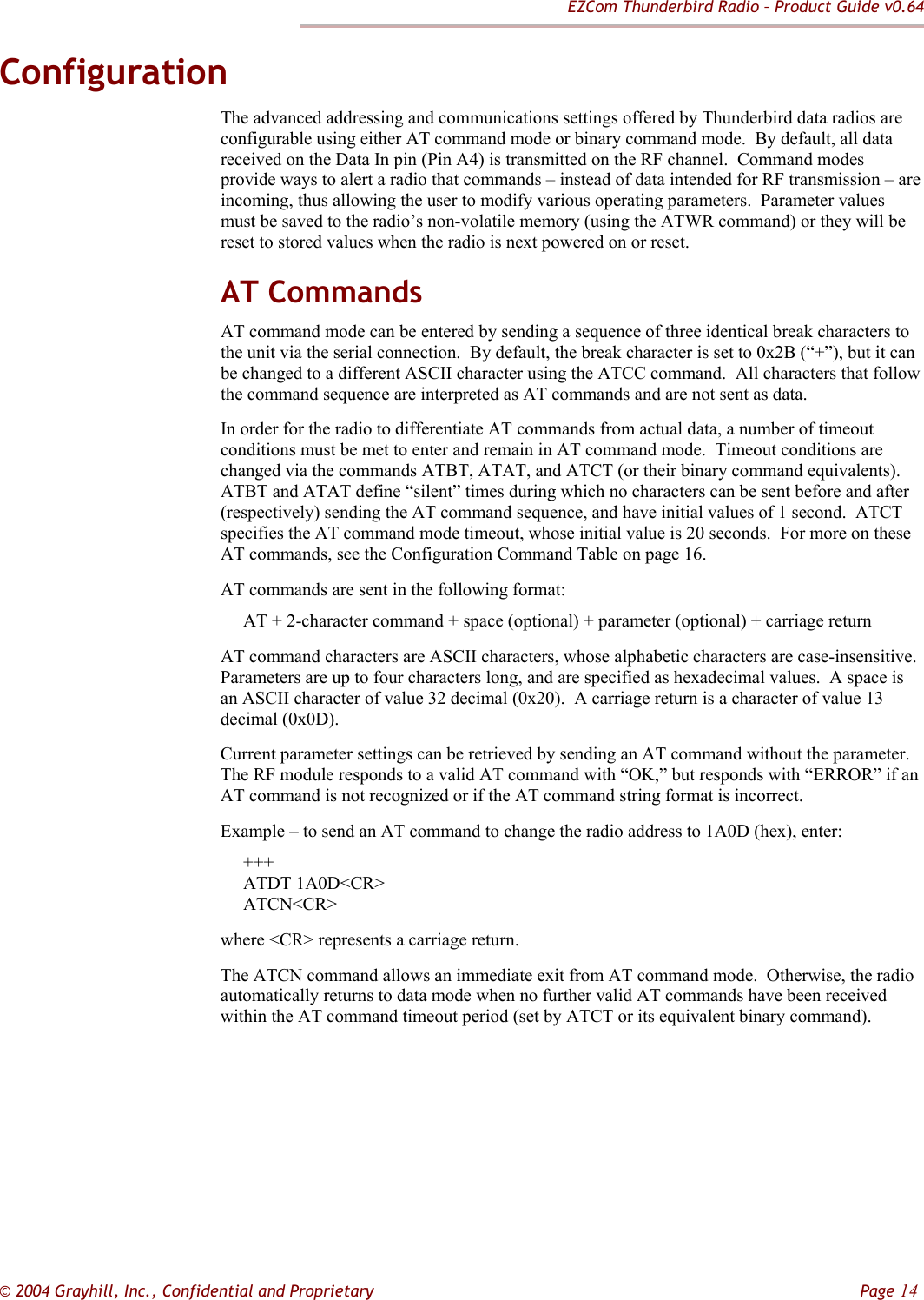 EZCom Thunderbird Radio – Product Guide v0.64  © 2004 Grayhill, Inc., Confidential and Proprietary         Page 14 Configuration The advanced addressing and communications settings offered by Thunderbird data radios are configurable using either AT command mode or binary command mode.  By default, all data received on the Data In pin (Pin A4) is transmitted on the RF channel.  Command modes provide ways to alert a radio that commands – instead of data intended for RF transmission – are incoming, thus allowing the user to modify various operating parameters.  Parameter values must be saved to the radio’s non-volatile memory (using the ATWR command) or they will be reset to stored values when the radio is next powered on or reset. AT Commands AT command mode can be entered by sending a sequence of three identical break characters to the unit via the serial connection.  By default, the break character is set to 0x2B (“+”), but it can be changed to a different ASCII character using the ATCC command.  All characters that follow the command sequence are interpreted as AT commands and are not sent as data. In order for the radio to differentiate AT commands from actual data, a number of timeout conditions must be met to enter and remain in AT command mode.  Timeout conditions are changed via the commands ATBT, ATAT, and ATCT (or their binary command equivalents).  ATBT and ATAT define “silent” times during which no characters can be sent before and after (respectively) sending the AT command sequence, and have initial values of 1 second.  ATCT specifies the AT command mode timeout, whose initial value is 20 seconds.  For more on these AT commands, see the Configuration Command Table on page 16. AT commands are sent in the following format:      AT + 2-character command + space (optional) + parameter (optional) + carriage return AT command characters are ASCII characters, whose alphabetic characters are case-insensitive.  Parameters are up to four characters long, and are specified as hexadecimal values.  A space is an ASCII character of value 32 decimal (0x20).  A carriage return is a character of value 13 decimal (0x0D). Current parameter settings can be retrieved by sending an AT command without the parameter.  The RF module responds to a valid AT command with “OK,” but responds with “ERROR” if an AT command is not recognized or if the AT command string format is incorrect. Example – to send an AT command to change the radio address to 1A0D (hex), enter:      +++       ATDT 1A0D&lt;CR&gt;      ATCN&lt;CR&gt; where &lt;CR&gt; represents a carriage return. The ATCN command allows an immediate exit from AT command mode.  Otherwise, the radio automatically returns to data mode when no further valid AT commands have been received within the AT command timeout period (set by ATCT or its equivalent binary command). 