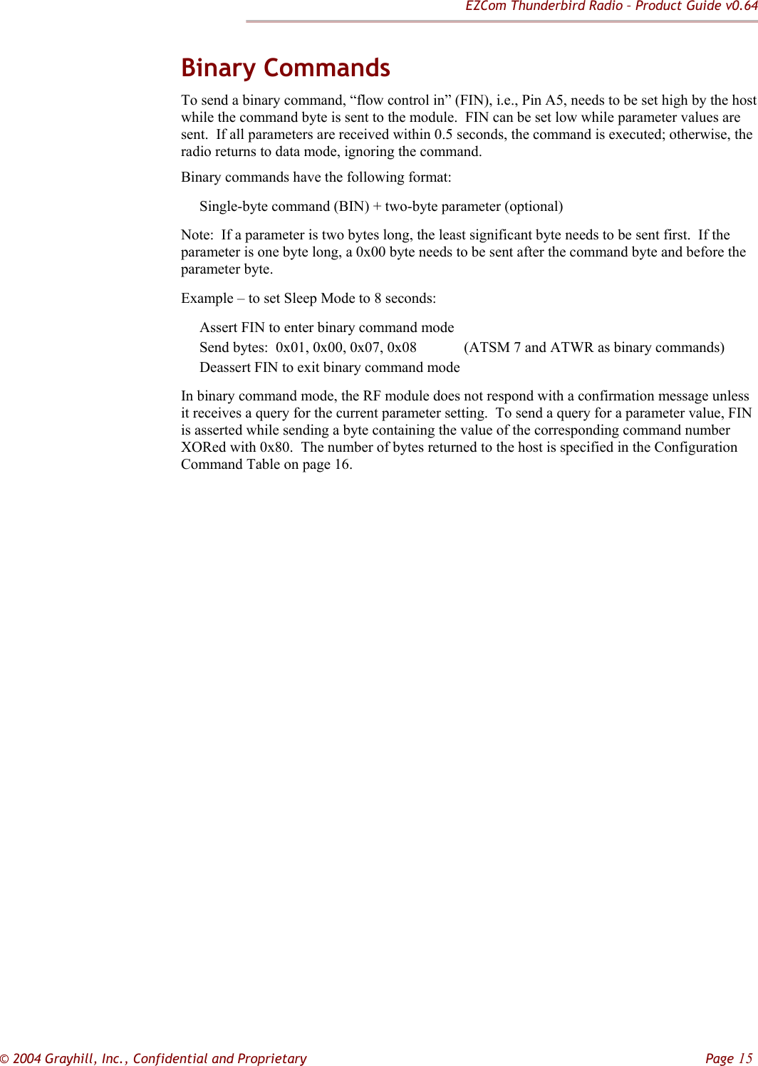 EZCom Thunderbird Radio – Product Guide v0.64  © 2004 Grayhill, Inc., Confidential and Proprietary         Page 15 Binary Commands To send a binary command, “flow control in” (FIN), i.e., Pin A5, needs to be set high by the host while the command byte is sent to the module.  FIN can be set low while parameter values are sent.  If all parameters are received within 0.5 seconds, the command is executed; otherwise, the radio returns to data mode, ignoring the command.   Binary commands have the following format:      Single-byte command (BIN) + two-byte parameter (optional) Note:  If a parameter is two bytes long, the least significant byte needs to be sent first.  If the parameter is one byte long, a 0x00 byte needs to be sent after the command byte and before the parameter byte. Example – to set Sleep Mode to 8 seconds:      Assert FIN to enter binary command mode      Send bytes:  0x01, 0x00, 0x07, 0x08            (ATSM 7 and ATWR as binary commands)      Deassert FIN to exit binary command mode   In binary command mode, the RF module does not respond with a confirmation message unless it receives a query for the current parameter setting.  To send a query for a parameter value, FIN is asserted while sending a byte containing the value of the corresponding command number XORed with 0x80.  The number of bytes returned to the host is specified in the Configuration Command Table on page 16.                           