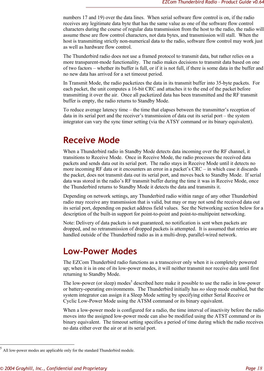 EZCom Thunderbird Radio – Product Guide v0.64  © 2004 Grayhill, Inc., Confidential and Proprietary         Page 18 numbers 17 and 19) over the data lines.  When serial software flow control is on, if the radio receives any legitimate data byte that has the same value as one of the software flow control characters during the course of regular data transmission from the host to the radio, the radio will assume these are flow control characters, not data bytes, and transmission will stall.  When the host is transmitting strictly non-numerical data to the radio, software flow control may work just as well as hardware flow control. The Thunderbird radio does not use a framed protocol to transmit data, but rather relies on a more transparent-mode functionality.  The radio makes decisions to transmit data based on one of two factors – whether its buffer is full, or if it is not full, if there is some data in the buffer and no new data has arrived for a set timeout period. In Transmit Mode, the radio packetizes the data in its transmit buffer into 35-byte packets.  For each packet, the unit computes a 16-bit CRC and attaches it to the end of the packet before transmitting it over the air.  Once all packetized data has been transmitted and the RF transmit buffer is empty, the radio returns to Standby Mode. To reduce average latency time – the time that elapses between the transmitter’s reception of data in its serial port and the receiver’s transmission of data out its serial port – the system integrator can vary the sync timer setting (via the ATSY command or its binary equivalent).  Receive Mode When a Thunderbird radio in Standby Mode detects data incoming over the RF channel, it transitions to Receive Mode.  Once in Receive Mode, the radio processes the received data packets and sends data out its serial port.  The radio stays in Receive Mode until it detects no more incoming RF data or it encounters an error in a packet’s CRC – in which case it discards the packet, does not transmit data out its serial port, and moves back to Standby Mode.  If serial data was stored in the radio’s RF transmit buffer during the time it was in Receive Mode, once the Thunderbird returns to Standby Mode it detects the data and transmits it.  Depending on network settings, any Thunderbird radio within range of any other Thunderbird radio may receive any transmission that is valid, but may or may not send the received data out its serial port, depending on packet address field values.  See the Networking section below for a description of the built-in support for point-to-point and point-to-multipoint networking. Note: Delivery of data packets is not guaranteed, no notification is sent when packets are dropped, and no retransmission of dropped packets is attempted.  It is assumed that retries are handled outside of the Thunderbird radio as in a multi-drop, parallel-wired network. Low-Power Modes The EZCom Thunderbird radio functions as a transceiver only when it is completely powered up; when it is in one of its low-power modes, it will neither transmit nor receive data until first returning to Standby Mode.   The low-power (or sleep) modes5 described here make it possible to use the radio in low-power or battery-operating environments.  The Thunderbird initially has no sleep mode enabled, but the system integrator can assign it a Sleep Mode setting by specifying either Serial Receive or Cyclic Low-Power Mode using the ATSM command or its binary equivalent. When a low-power mode is configured for a radio, the time interval of inactivity before the radio moves into the assigned low-power mode can also be modified using the ATST command or its binary equivalent.  The timeout setting specifies a period of time during which the radio receives no data either over the air or at its serial port.                                                             5 All low-power modes are applicable only for the standard Thunderbird module. 