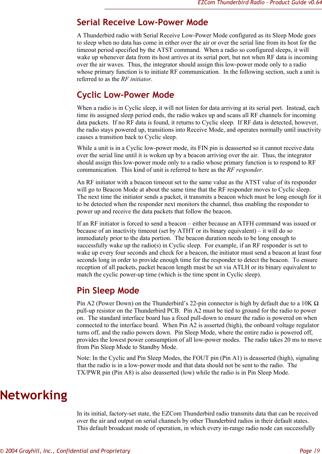 EZCom Thunderbird Radio – Product Guide v0.64  © 2004 Grayhill, Inc., Confidential and Proprietary         Page 19 Serial Receive Low-Power Mode A Thunderbird radio with Serial Receive Low-Power Mode configured as its Sleep Mode goes to sleep when no data has come in either over the air or over the serial line from its host for the timeout period specified by the ATST command.  When a radio so configured sleeps, it will wake up whenever data from its host arrives at its serial port, but not when RF data is incoming over the air waves.  Thus, the integrator should assign this low-power mode only to a radio whose primary function is to initiate RF communication.  In the following section, such a unit is referred to as the RF initiator. Cyclic Low-Power Mode When a radio is in Cyclic sleep, it will not listen for data arriving at its serial port.  Instead, each time its assigned sleep period ends, the radio wakes up and scans all RF channels for incoming data packets.  If no RF data is found, it returns to Cyclic sleep.  If RF data is detected, however, the radio stays powered up, transitions into Receive Mode, and operates normally until inactivity causes a transition back to Cyclic sleep. While a unit is in a Cyclic low-power mode, its FIN pin is deasserted so it cannot receive data over the serial line until it is woken up by a beacon arriving over the air.  Thus, the integrator should assign this low-power mode only to a radio whose primary function is to respond to RF communication.  This kind of unit is referred to here as the RF responder.   An RF initiator with a beacon timeout set to the same value as the ATST value of its responder will go to Beacon Mode at about the same time that the RF responder moves to Cyclic sleep.  The next time the initiator sends a packet, it transmits a beacon which must be long enough for it to be detected when the responder next monitors the channel, thus enabling the responder to power up and receive the data packets that follow the beacon. If an RF initiator is forced to send a beacon – either because an ATFH command was issued or because of an inactivity timeout (set by ATHT or its binary equivalent) – it will do so immediately prior to the data portion.  The beacon duration needs to be long enough to successfully wake up the radio(s) in Cyclic sleep.  For example, if an RF responder is set to wake up every four seconds and check for a beacon, the initiator must send a beacon at least four seconds long in order to provide enough time for the responder to detect the beacon.  To ensure reception of all packets, packet beacon length must be set via ATLH or its binary equivalent to match the cyclic power-up time (which is the time spent in Cyclic sleep). Pin Sleep Mode Pin A2 (Power Down) on the Thunderbird’s 22-pin connector is high by default due to a 10K Ω pull-up resistor on the Thunderbird PCB.  Pin A2 must be tied to ground for the radio to power on.  The standard interface board has a fixed pull-down to ensure the radio is powered on when connected to the interface board.  When Pin A2 is asserted (high), the onboard voltage regulator turns off, and the radio powers down.  Pin Sleep Mode, where the entire radio is powered off, provides the lowest power consumption of all low-power modes.  The radio takes 20 ms to move from Pin Sleep Mode to Standby Mode. Note: In the Cyclic and Pin Sleep Modes, the FOUT pin (Pin A1) is deasserted (high), signaling that the radio is in a low-power mode and that data should not be sent to the radio.  The TX/PWR pin (Pin A8) is also deasserted (low) while the radio is in Pin Sleep Mode. Networking In its initial, factory-set state, the EZCom Thunderbird radio transmits data that can be received over the air and output on serial channels by other Thunderbird radios in their default states.  This default broadcast mode of operation, in which every in-range radio node can successfully 