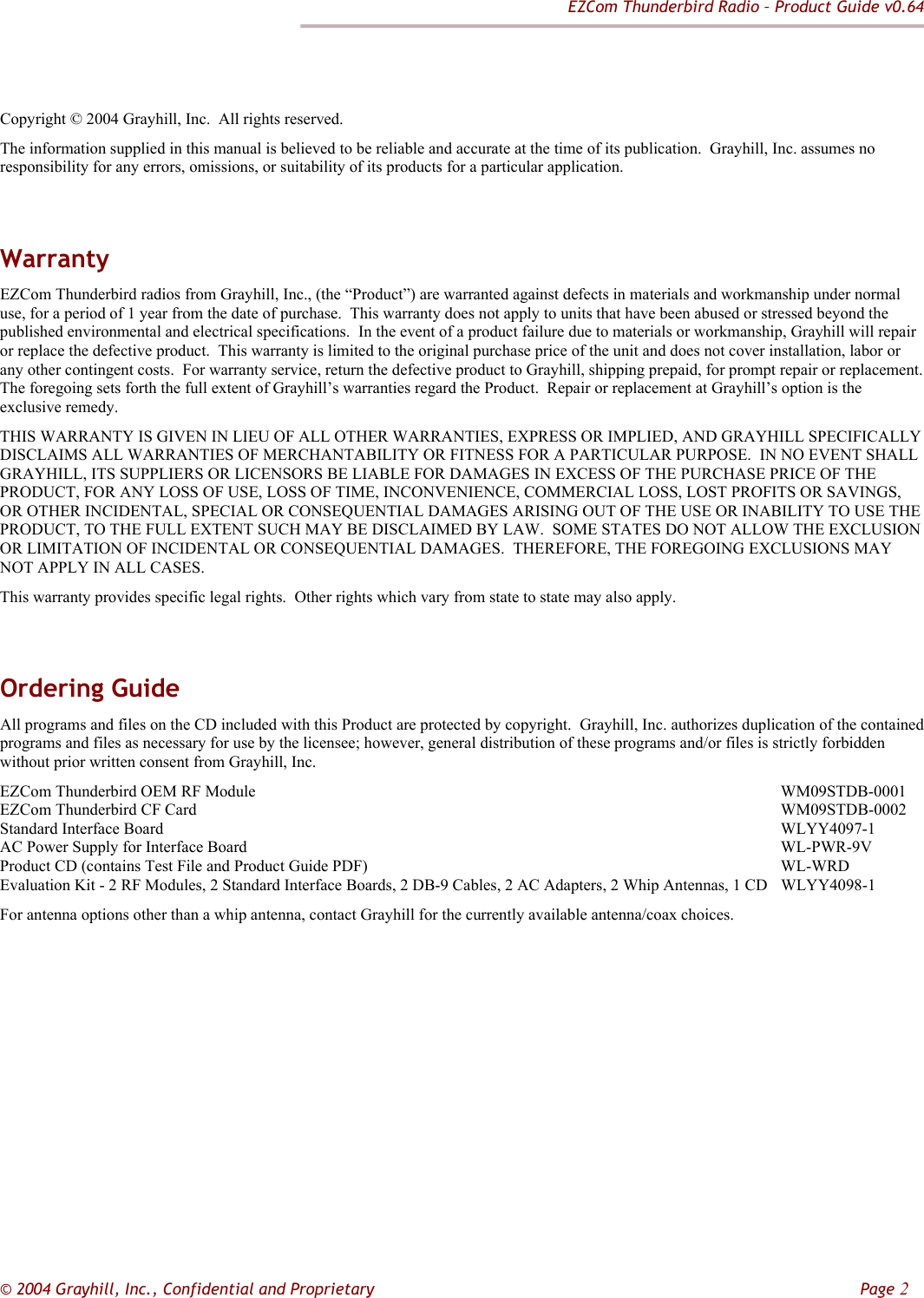 EZCom Thunderbird Radio – Product Guide v0.64  © 2004 Grayhill, Inc., Confidential and Proprietary         Page 2   Copyright © 2004 Grayhill, Inc.  All rights reserved. The information supplied in this manual is believed to be reliable and accurate at the time of its publication.  Grayhill, Inc. assumes no responsibility for any errors, omissions, or suitability of its products for a particular application.  Warranty EZCom Thunderbird radios from Grayhill, Inc., (the “Product”) are warranted against defects in materials and workmanship under normal use, for a period of 1 year from the date of purchase.  This warranty does not apply to units that have been abused or stressed beyond the published environmental and electrical specifications.  In the event of a product failure due to materials or workmanship, Grayhill will repair or replace the defective product.  This warranty is limited to the original purchase price of the unit and does not cover installation, labor or any other contingent costs.  For warranty service, return the defective product to Grayhill, shipping prepaid, for prompt repair or replacement.  The foregoing sets forth the full extent of Grayhill’s warranties regard the Product.  Repair or replacement at Grayhill’s option is the exclusive remedy. THIS WARRANTY IS GIVEN IN LIEU OF ALL OTHER WARRANTIES, EXPRESS OR IMPLIED, AND GRAYHILL SPECIFICALLY DISCLAIMS ALL WARRANTIES OF MERCHANTABILITY OR FITNESS FOR A PARTICULAR PURPOSE.  IN NO EVENT SHALL GRAYHILL, ITS SUPPLIERS OR LICENSORS BE LIABLE FOR DAMAGES IN EXCESS OF THE PURCHASE PRICE OF THE PRODUCT, FOR ANY LOSS OF USE, LOSS OF TIME, INCONVENIENCE, COMMERCIAL LOSS, LOST PROFITS OR SAVINGS, OR OTHER INCIDENTAL, SPECIAL OR CONSEQUENTIAL DAMAGES ARISING OUT OF THE USE OR INABILITY TO USE THE PRODUCT, TO THE FULL EXTENT SUCH MAY BE DISCLAIMED BY LAW.  SOME STATES DO NOT ALLOW THE EXCLUSION OR LIMITATION OF INCIDENTAL OR CONSEQUENTIAL DAMAGES.  THEREFORE, THE FOREGOING EXCLUSIONS MAY NOT APPLY IN ALL CASES. This warranty provides specific legal rights.  Other rights which vary from state to state may also apply.  Ordering Guide All programs and files on the CD included with this Product are protected by copyright.  Grayhill, Inc. authorizes duplication of the contained programs and files as necessary for use by the licensee; however, general distribution of these programs and/or files is strictly forbidden without prior written consent from Grayhill, Inc. EZCom Thunderbird OEM RF Module         WM09STDB-0001 EZCom Thunderbird CF Card         WM09STDB-0002 Standard Interface Board          WLYY4097-1 AC Power Supply for Interface Board         WL-PWR-9V Product CD (contains Test File and Product Guide PDF)       WL-WRD Evaluation Kit - 2 RF Modules, 2 Standard Interface Boards, 2 DB-9 Cables, 2 AC Adapters, 2 Whip Antennas, 1 CD  WLYY4098-1 For antenna options other than a whip antenna, contact Grayhill for the currently available antenna/coax choices.     