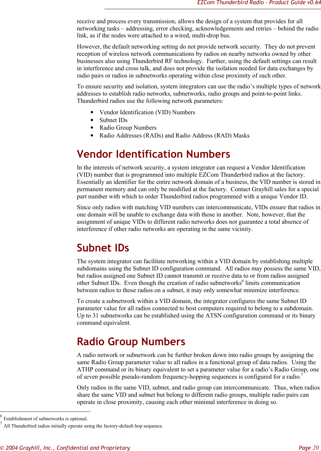 EZCom Thunderbird Radio – Product Guide v0.64  © 2004 Grayhill, Inc., Confidential and Proprietary         Page 20 receive and process every transmission, allows the design of a system that provides for all networking tasks – addressing, error checking, acknowledgements and retries – behind the radio link, as if the nodes were attached to a wired, multi-drop bus. However, the default networking setting do not provide network security.  They do not prevent reception of wireless network communications by radios on nearby networks owned by other businesses also using Thunderbird RF technology.  Further, using the default settings can result in interference and cross talk, and does not provide the isolation needed for data exchanges by radio pairs or radios in subnetworks operating within close proximity of each other. To ensure security and isolation, system integrators can use the radio’s multiple types of network addresses to establish radio networks, subnetworks, radio groups and point-to-point links.  Thunderbird radios use the following network parameters:  • Vendor Identification (VID) Numbers • Subnet IDs • Radio Group Numbers • Radio Addresses (RADs) and Radio Address (RAD) Masks Vendor Identification Numbers In the interests of network security, a system integrator can request a Vendor Identification (VID) number that is programmed into multiple EZCom Thunderbird radios at the factory.  Essentially an identifier for the entire network domain of a business, the VID number is stored in permanent memory and can only be modified at the factory.  Contact Grayhill sales for a special part number with which to order Thunderbird radios programmed with a unique Vendor ID. Since only radios with matching VID numbers can intercommunicate, VIDs ensure that radios in one domain will be unable to exchange data with those in another.  Note, however, that the assignment of unique VIDs to different radio networks does not guarantee a total absence of interference if other radio networks are operating in the same vicinity. Subnet IDs The system integrator can facilitate networking within a VID domain by establishing multiple subdomains using the Subnet ID configuration command.  All radios may possess the same VID, but radios assigned one Subnet ID cannot transmit or receive data to or from radios assigned other Subnet IDs.  Even though the creation of radio subnetworks6 limits communication between radios to those radios on a subnet, it may only somewhat minimize interference. To create a subnetwork within a VID domain, the integrator configures the same Subnet ID parameter value for all radios connected to host computers required to belong to a subdomain.  Up to 31 subnetworks can be established using the ATSN configuration command or its binary command equivalent. Radio Group Numbers A radio network or subnetwork can be further broken down into radio groups by assigning the same Radio Group parameter value to all radios in a functional group of data radios.  Using the ATHP command or its binary equivalent to set a parameter value for a radio’s Radio Group, one of seven possible pseudo-random frequency-hopping sequences is configured for a radio.7  Only radios in the same VID, subnet, and radio group can intercommunicate.  Thus, when radios share the same VID and subnet but belong to different radio groups, multiple radio pairs can operate in close proximity, causing each other minimal interference in doing so.                                                            6 Establishment of subnetworks is optional. 7 All Thunderbird radios initially operate using the factory-default hop sequence. 